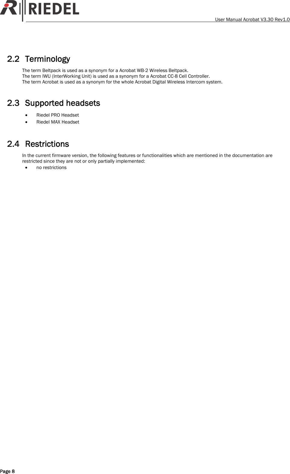    User Manual Acrobat V3.30 Rev1.0  2.2 Terminology The term Beltpack is used as a synonym for a Acrobat WB-2 Wireless Beltpack. The term IWU (InterWorking Unit) is used as a synonym for a Acrobat CC-8 Cell Controller. The term Acrobat is used as a synonym for the whole Acrobat Digital Wireless Intercom system.  2.3 Supported headsets &bull; Riedel PRO Headset &bull; Riedel MAX Headset  2.4 Restrictions In the current firmware version, the following features or functionalities which are mentioned in the documentation are restricted since they are not or only partially implemented: &bull; no restrictions    Page 8 