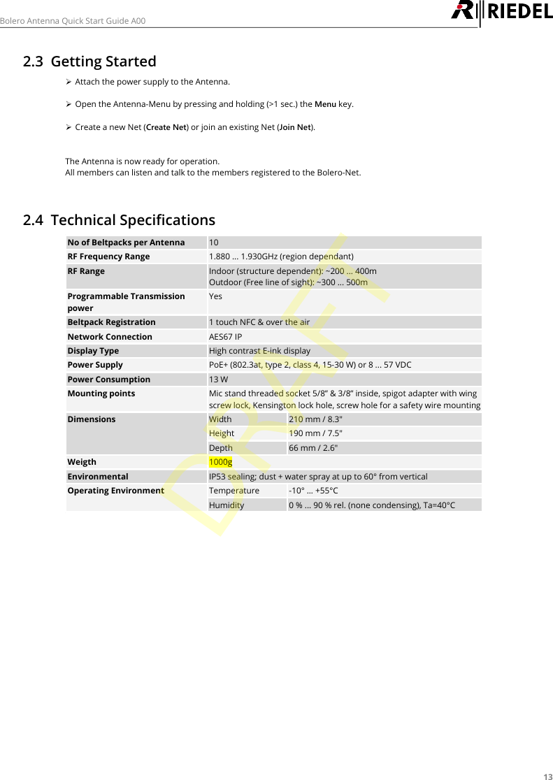 13Bolero Antenna Quick Start Guide A002.3 Getting Started&Oslash;Attach the power supply to the Antenna.&Oslash;Open the Antenna-Menu by pressing and holding (>1 sec.) the Menu key.&Oslash;Create a new Net (Create Net) or join an existing Net (Join Net).The Antenna is now ready for operation.All members can listen and talk to the members registered to the Bolero-Net.2.4 Technical SpecificationsNo of Beltpacks per Antenna10RF Frequency Range1.880 ... 1.930GHz (region dependant)RF RangeIndoor (structure dependent): ~200 ... 400mOutdoor (Free line of sight): ~300 ... 500mProgrammable TransmissionpowerYesBeltpack Registration1 touch NFC &amp; over the airNetwork ConnectionAES67 IPDisplay TypeHigh contrast E-ink displayPower SupplyPoE+ (802.3at, type 2, class 4, 15-30 W) or 8 ... 57 VDCPower Consumption13 WMounting pointsMic stand threaded socket 5/8&rdquo; &amp; 3/8&rdquo; inside, spigot adapter with wingscrew lock, Kensington lock hole, screw hole for a safety wire mountingDimensionsWidth210 mm / 8.3"Height190 mm / 7.5"Depth66 mm / 2.6"Weigth1000gEnvironmentalIP53 sealing; dust + water spray at up to 60&deg; from verticalOperating EnvironmentTemperature-10&deg; &hellip; +55&deg;CHumidity0 % ... 90 % rel. (none condensing), Ta=40&deg;CDRAFT