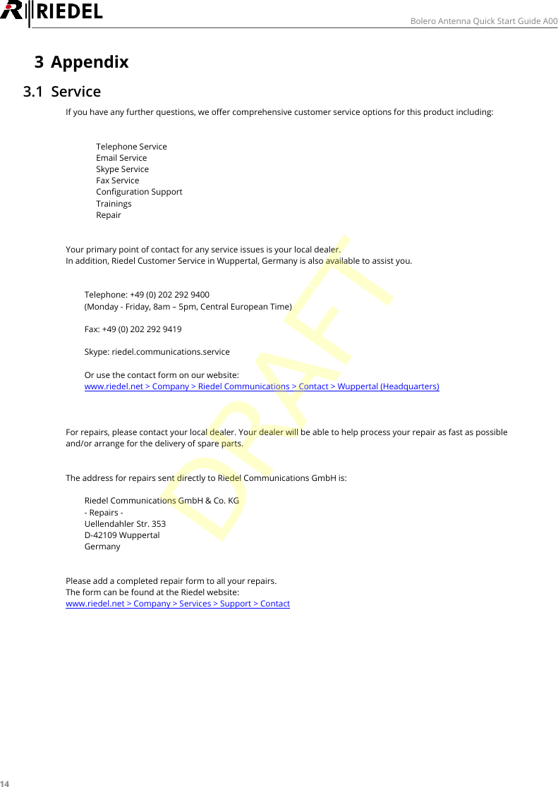 14Bolero Antenna Quick Start Guide A003 Appendix3.1 ServiceIf you have any further questions, we offer comprehensive customer service options for this product including:&middot;Telephone Service&middot;Email Service&middot;Skype Service&middot;Fax Service&middot;Configuration Support&middot;Trainings&middot;RepairYour primary point of contact for any service issues is your local dealer.In addition, Riedel Customer Service in Wuppertal, Germany is also available to assist you.Telephone: +49 (0) 202 292 9400(Monday - Friday, 8am &ndash; 5pm, Central European Time)Fax: +49 (0) 202 292 9419Skype: riedel.communications.serviceOr use the contact form on our website:www.riedel.net > Company > Riedel Communications > Contact > Wuppertal (Headquarters)For repairs, please contact your local dealer. Your dealer will be able to help process your repair as fast as possibleand/or arrange for the delivery of spare parts.The address for repairs sent directly to Riedel Communications GmbH is:Riedel Communications GmbH &amp; Co. KG- Repairs -Uellendahler Str. 353D-42109 WuppertalGermanyPlease add a completed repair form to all your repairs.The form can be found at the Riedel website:www.riedel.net > Company > Services > Support > ContactDRAFT