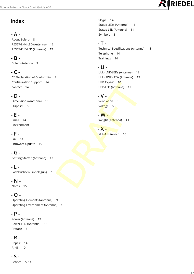 17Bolero Antenna Quick Start Guide A00Index- A -About Bolero     8AES67-LNK-LED (Antenna)     12AES67-PoE-LED (Antenna)     12- B -Bolero Antenna     9- C -CE Declaration of Conformity     5Configuration Support     14contact     14- D -Dimensions (Antenna)     13Disposal     5- E -Email     14Environment     5- F -Fax     14Firmware Update     10- G -Getting Started (Antenna)     13- L -Ladebuchsen Pinbelegung     10- N -Notes     15- O -Operating Elements (Antenna)     9Operating Environment (Antenna)     13- P -Power (Antenna)     13Power-LED (Antenna)     12Preface     4- R -Repair     14RJ-45     10- S -Service     5, 14Skype     14Status LEDs (Antenna)     11Status-LED (Antenna)     11Symbols     5- T -Technical Specifications (Antenna)     13Telephone     14Trainings     14- U -ULLI-LNK-LEDs (Antenna)     12ULLI-PWR-LEDs (Antenna)     12USB Type-C     10USB-LED (Antenna)     12- V -Ventilation     5Voltage     5- W -Weight (Antenna)     13- X -XLR-4 m&auml;nnlich     10DRAFT