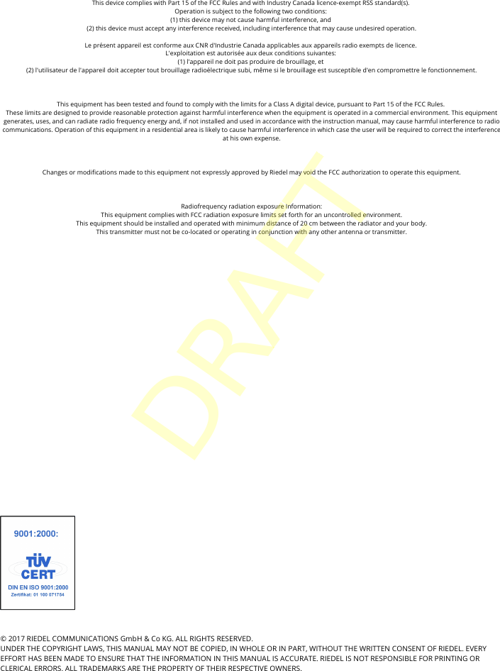 &copy; 2017 RIEDEL COMMUNICATIONS GmbH &amp; Co KG. ALL RIGHTS RESERVED.UNDER THE COPYRIGHT LAWS, THIS MANUAL MAY NOT BE COPIED, IN WHOLE OR IN PART, WITHOUT THE WRITTEN CONSENT OF RIEDEL. EVERYEFFORT HAS BEEN MADE TO ENSURE THAT THE INFORMATION IN THIS MANUAL IS ACCURATE. RIEDEL IS NOT RESPONSIBLE FOR PRINTING ORCLERICAL ERRORS. ALL TRADEMARKS ARE THE PROPERTY OF THEIR RESPECTIVE OWNERS.This device complies with Part 15 of the FCC Rules and with Industry Canada licence-exempt RSS standard(s). Operation is subject to the following two conditions: (1) this device may not cause harmful interference, and (2) this device must accept any interference received, including interference that may cause undesired operation.Le pr&eacute;sent appareil est conforme aux CNR d'Industrie Canada applicables aux appareils radio exempts de licence. L'exploitation est autoris&eacute;e aux deux conditions suivantes: (1) l'appareil ne doit pas produire de brouillage, et (2) l'utilisateur de l'appareil doit accepter tout brouillage radio&eacute;lectrique subi, m&ecirc;me si le brouillage est susceptible d'en compromettre le fonctionnement.This equipment has been tested and found to comply with the limits for a Class A digital device, pursuant to Part 15 of the FCC Rules. These limits are designed to provide reasonable protection against harmful interference when the equipment is operated in a commercial environment. This equipmentgenerates, uses, and can radiate radio frequency energy and, if not installed and used in accordance with the instruction manual, may cause harmful interference to radiocommunications. Operation of this equipment in a residential area is likely to cause harmful interference in which case the user will be required to correct the interferenceat his own expense.Changes or modifications made to this equipment not expressly approved by Riedel may void the FCC authorization to operate this equipment.Radiofrequency radiation exposure Information:This equipment complies with FCC radiation exposure limits set forth for an uncontrolled environment.This equipment should be installed and operated with minimum distance of 20 cm between the radiator and your body.This transmitter must not be co-located or operating in conjunction with any other antenna or transmitter.DRAFT