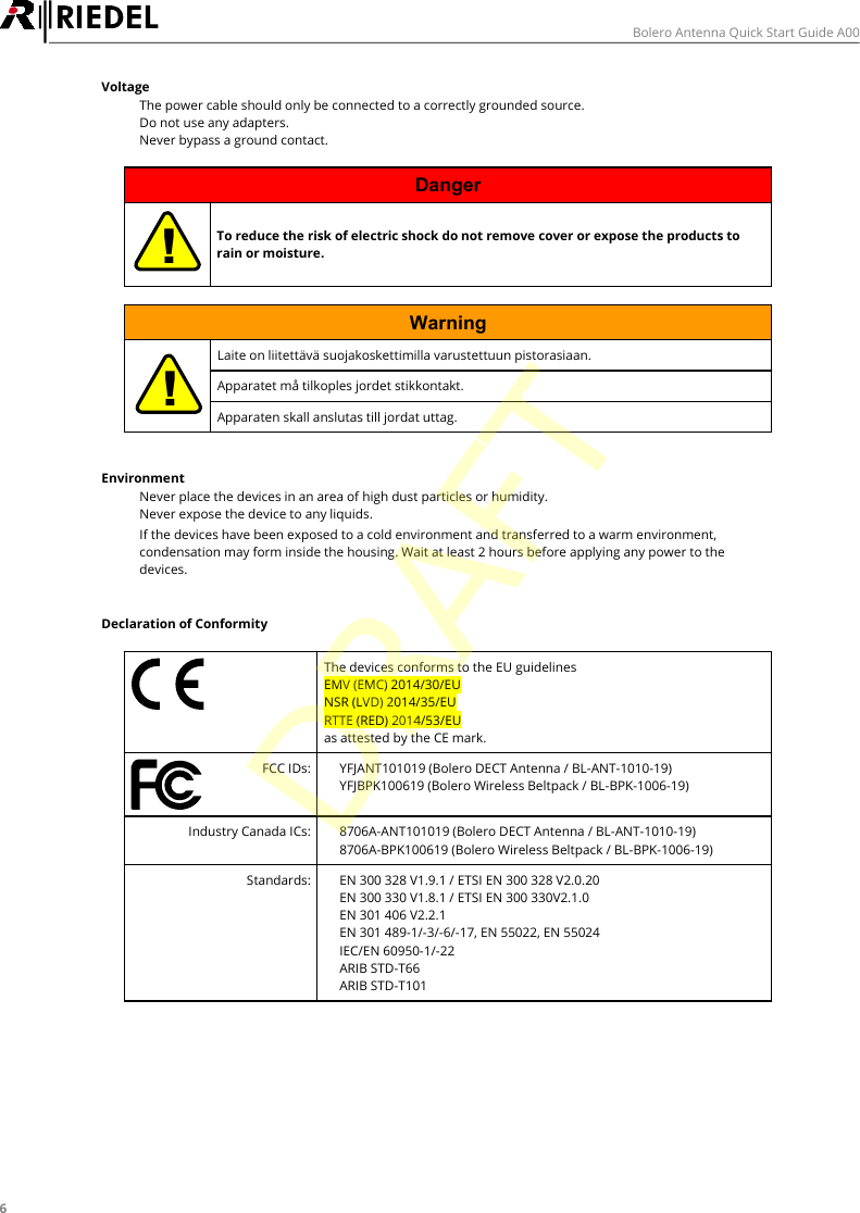 6Bolero Antenna Quick Start Guide A00Voltage&middot;The power cable should only be connected to a correctly grounded source.&middot;Do not use any adapters.&middot;Never bypass a ground contact.Danger!To reduce the risk of electric shock do not remove cover or expose the products torain or moisture.Warning!Laite on liitett&auml;v&auml; suojakoskettimilla varustettuun pistorasiaan.Apparatet m&aring; tilkoples jordet stikkontakt.Apparaten skall anslutas till jordat uttag.Environment&middot;Never place the devices in an area of high dust particles or humidity.&middot;Never expose the device to any liquids.&middot;If the devices have been exposed to a cold environment and transferred to a warm environment,condensation may form inside the housing. Wait at least 2 hours before applying any power to thedevices.Declaration of ConformityThe devices conforms to the EU guidelines EMV (EMC) 2014/30/EUNSR (LVD) 2014/35/EURTTE (RED) 2014/53/EUas attested by the CE mark.FCC IDs:&middot;YFJANT101019 (Bolero DECT Antenna / BL-ANT-1010-19)&middot;YFJBPK100619 (Bolero Wireless Beltpack / BL-BPK-1006-19)Industry Canada ICs:&middot;8706A-ANT101019 (Bolero DECT Antenna / BL-ANT-1010-19)&middot;8706A-BPK100619 (Bolero Wireless Beltpack / BL-BPK-1006-19)Standards:&middot;EN 300 328 V1.9.1 / ETSI EN 300 328 V2.0.20&middot;EN 300 330 V1.8.1 / ETSI EN 300 330V2.1.0&middot;EN 301 406 V2.2.1&middot;EN 301 489-1/-3/-6/-17, EN 55022, EN 55024&middot;IEC/EN 60950-1/-22&middot;ARIB STD-T66&middot;ARIB STD-T101DRAFT