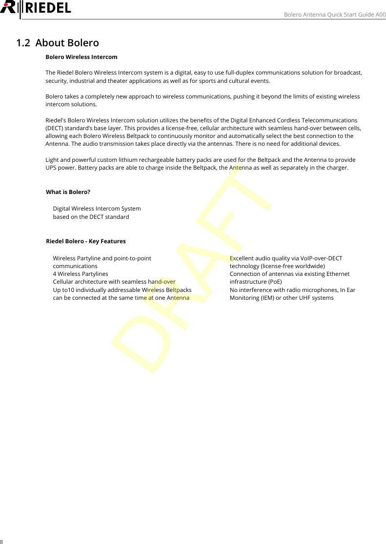 8Bolero Antenna Quick Start Guide A001.2 About BoleroBolero Wireless IntercomThe Riedel Bolero Wireless Intercom system is a digital, easy to use full-duplex communications solution for broadcast,security, industrial and theater applications as well as for sports and cultural events.Bolero takes a completely new approach to wireless communications, pushing it beyond the limits of existing wirelessintercom solutions.Riedel's Bolero Wireless Intercom solution utilizes the benefits of the Digital Enhanced Cordless Telecommunications(DECT) standard&rsquo;s base layer. This provides a license-free, cellular architecture with seamless hand-over between cells,allowing each Bolero Wireless Beltpack to continuously monitor and automatically select the best connection to theAntenna. The audio transmission takes place directly via the antennas. There is no need for additional devices.Light and powerful custom lithium rechargeable battery packs are used for the Beltpack and the Antenna to provideUPS power. Battery packs are able to charge inside the Beltpack, the Antenna as well as separately in the charger.What is Bolero?&middot;Digital Wireless Intercom System&middot;based on the DECT standardRiedel Bolero - Key Features&middot;Wireless Partyline and point-to-pointcommunications&middot;4 Wireless Partylines&middot;Cellular architecture with seamless hand-over&middot;Up to10 individually addressable Wireless Beltpackscan be connected at the same time at one Antenna&middot;Excellent audio quality via VoIP-over-DECTtechnology (license-free worldwide)&middot;Connection of antennas via existing Ethernetinfrastructure (PoE)&middot;No interference with radio microphones, In EarMonitoring (IEM) or other UHF systemsDRAFT