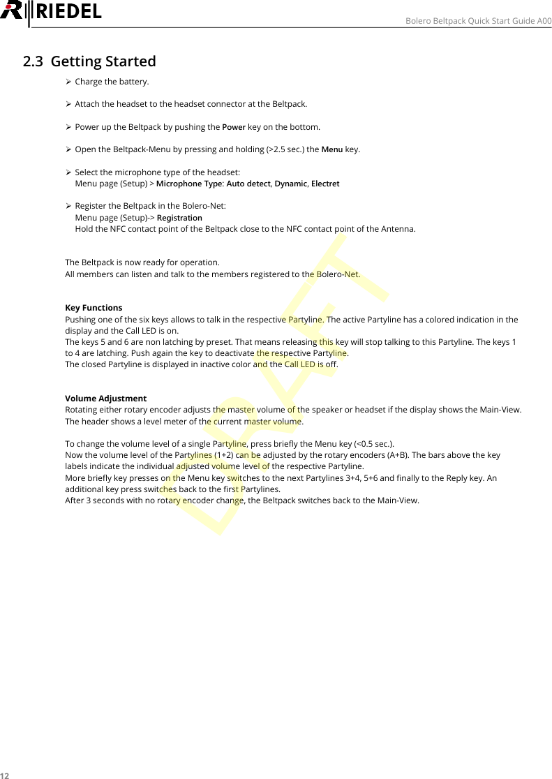 12Bolero Beltpack Quick Start Guide A002.3 Getting Started&Oslash;Charge the battery.&Oslash;Attach the headset to the headset connector at the Beltpack.&Oslash;Power up the Beltpack by pushing the Power key on the bottom.&Oslash;Open the Beltpack-Menu by pressing and holding (>2.5 sec.) the Menu key.&Oslash;Select the microphone type of the headset:Menu page (Setup) > Microphone Type: Auto detect, Dynamic, Electret&Oslash;Register the Beltpack in the Bolero-Net:Menu page (Setup)-> RegistrationHold the NFC contact point of the Beltpack close to the NFC contact point of the Antenna.The Beltpack is now ready for operation.All members can listen and talk to the members registered to the Bolero-Net.Key FunctionsPushing one of the six keys allows to talk in the respective Partyline. The active Partyline has a colored indication in thedisplay and the Call LED is on.The keys 5 and 6 are non latching by preset. That means releasing this key will stop talking to this Partyline. The keys 1to 4 are latching. Push again the key to deactivate the respective Partyline.The closed Partyline is displayed in inactive color and the Call LED is off.Volume AdjustmentRotating either rotary encoder adjusts the master volume of the speaker or headset if the display shows the Main-View.The header shows a level meter of the current master volume.To change the volume level of a single Partyline, press briefly the Menu key (<0.5 sec.).Now the volume level of the Partylines (1+2) can be adjusted by the rotary encoders (A+B). The bars above the keylabels indicate the individual adjusted volume level of the respective Partyline.More briefly key presses on the Menu key switches to the next Partylines 3+4, 5+6 and finally to the Reply key. Anadditional key press switches back to the first Partylines.After 3 seconds with no rotary encoder change, the Beltpack switches back to the Main-View.DRAFT