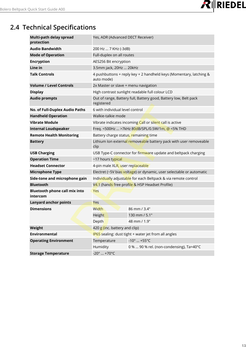 13Bolero Beltpack Quick Start Guide A002.4 Technical SpecificationsMulti-path delay spreadprotectionYes, ADR (Advanced DECT Receiver)Audio Bandwidth200 Hz ... 7 KHz (-3dB)Mode of OperationFull-duplex on all routesEncryptionAES256 Bit encryptionLine in3.5mm jack, 20Hz ... 20kHzTalk Controls4 pushbuttons + reply key + 2 handheld keys (Momentary, latching &amp;auto mode)Volume / Level Controls2x Master or slave + menu navigationDisplayHigh contrast sunlight readable full colour LCDAudio promptsOut of range, Battery full, Battery good, Battery low, Belt packregisteredNo. of Full-Duplex Audio Paths6 with individual level controlHandheld OperationWalkie-talkie modeVibrate ModuleVibrate indicates incoming Call or silent call is activeInternal LoudspeakerFreq. <500Hz ... >7kHz 80dB/SPL/0.5W/1m, @ <5% THDRemote Health MonitoringBattery charge status, remaining timeBatteryLithium Ion external removeable battery pack with user removeableclipUSB ChargingUSB Type-C connector for firmware update and beltpack chargingOperation Time~17 hours typicalHeadset Connector4-pin male XLR, user replaceableMicrophone TypeElectret (~5V bias voltage) or dynamic, user selectable or automaticSide-tone and microphone gainIndividually adjustable for each Beltpack &amp; via remote controlBluetoothV4.1 (hands free profile &amp; HSP Headset Profile)Bluetooth phone call mix intointercomYesLanyard anchor pointsYesDimensionsWidth86 mm / 3.4"Height130 mm / 5.1"Depth48 mm / 1.9"Weight420 g (inc. battery and clip)EnvironmentalIP65 sealing: dust tight + water jet from all anglesOperating EnvironmentTemperature-10&deg; &hellip; +55&deg;CHumidity0 % ... 90 % rel. (non-condensing), Ta=40&deg;CStorage Temperature-20&deg; ... +70&deg;CDRAFT