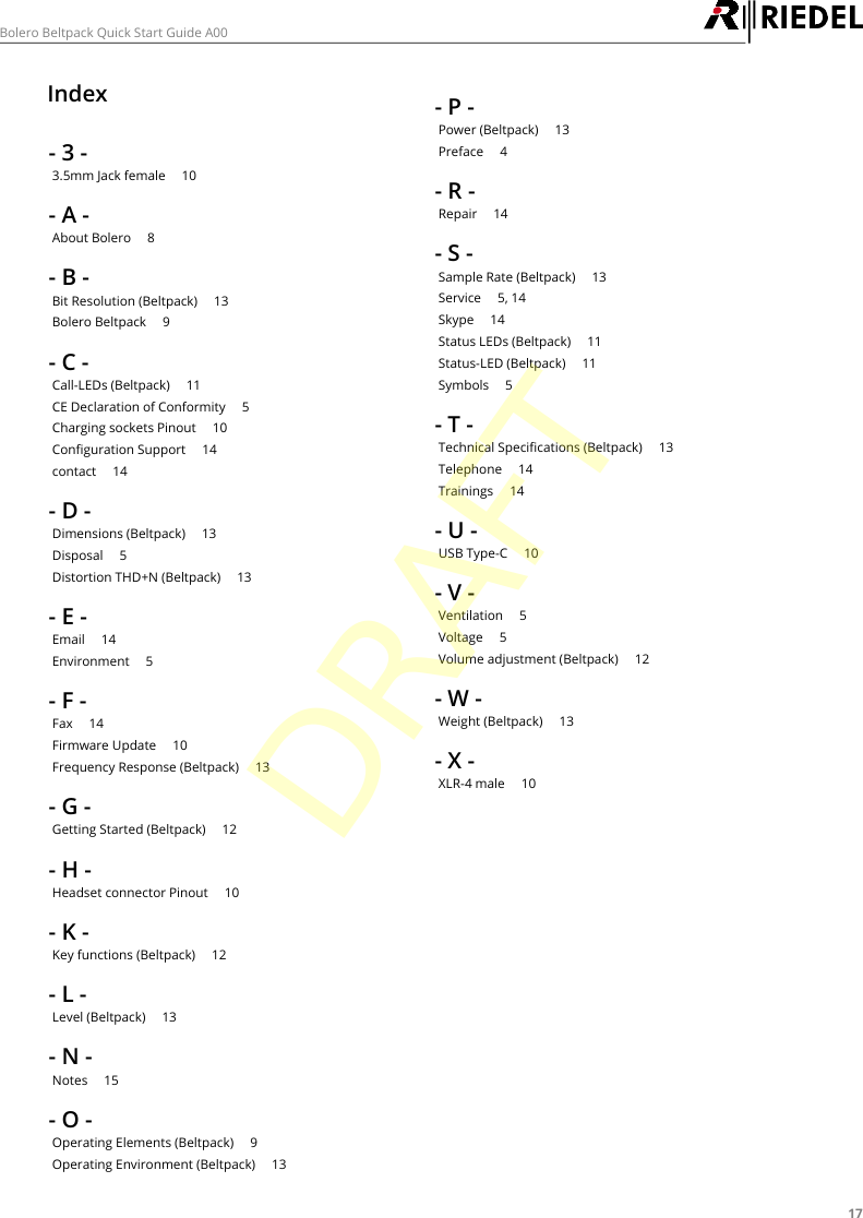 17Bolero Beltpack Quick Start Guide A00Index- 3 -3.5mm Jack female     10- A -About Bolero     8- B -Bit Resolution (Beltpack)     13Bolero Beltpack     9- C -Call-LEDs (Beltpack)     11CE Declaration of Conformity     5Charging sockets Pinout     10Configuration Support     14contact     14- D -Dimensions (Beltpack)     13Disposal     5Distortion THD+N (Beltpack)     13- E -Email     14Environment     5- F -Fax     14Firmware Update     10Frequency Response (Beltpack)     13- G -Getting Started (Beltpack)     12- H -Headset connector Pinout     10- K -Key functions (Beltpack)     12- L -Level (Beltpack)     13- N -Notes     15- O -Operating Elements (Beltpack)     9Operating Environment (Beltpack)     13- P -Power (Beltpack)     13Preface     4- R -Repair     14- S -Sample Rate (Beltpack)     13Service     5, 14Skype     14Status LEDs (Beltpack)     11Status-LED (Beltpack)     11Symbols     5- T -Technical Specifications (Beltpack)     13Telephone     14Trainings     14- U -USB Type-C     10- V -Ventilation     5Voltage     5Volume adjustment (Beltpack)     12- W -Weight (Beltpack)     13- X -XLR-4 male     10DRAFT