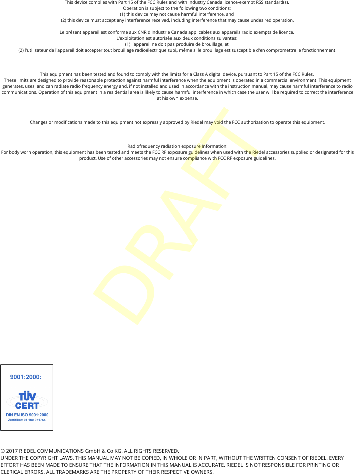 &copy; 2017 RIEDEL COMMUNICATIONS GmbH &amp; Co KG. ALL RIGHTS RESERVED.UNDER THE COPYRIGHT LAWS, THIS MANUAL MAY NOT BE COPIED, IN WHOLE OR IN PART, WITHOUT THE WRITTEN CONSENT OF RIEDEL. EVERYEFFORT HAS BEEN MADE TO ENSURE THAT THE INFORMATION IN THIS MANUAL IS ACCURATE. RIEDEL IS NOT RESPONSIBLE FOR PRINTING ORCLERICAL ERRORS. ALL TRADEMARKS ARE THE PROPERTY OF THEIR RESPECTIVE OWNERS.This device complies with Part 15 of the FCC Rules and with Industry Canada licence-exempt RSS standard(s). Operation is subject to the following two conditions: (1) this device may not cause harmful interference, and (2) this device must accept any interference received, including interference that may cause undesired operation.Le pr&eacute;sent appareil est conforme aux CNR d'Industrie Canada applicables aux appareils radio exempts de licence. L'exploitation est autoris&eacute;e aux deux conditions suivantes: (1) l'appareil ne doit pas produire de brouillage, et (2) l'utilisateur de l'appareil doit accepter tout brouillage radio&eacute;lectrique subi, m&ecirc;me si le brouillage est susceptible d'en compromettre le fonctionnement.This equipment has been tested and found to comply with the limits for a Class A digital device, pursuant to Part 15 of the FCC Rules. These limits are designed to provide reasonable protection against harmful interference when the equipment is operated in a commercial environment. This equipmentgenerates, uses, and can radiate radio frequency energy and, if not installed and used in accordance with the instruction manual, may cause harmful interference to radiocommunications. Operation of this equipment in a residential area is likely to cause harmful interference in which case the user will be required to correct the interferenceat his own expense.Changes or modifications made to this equipment not expressly approved by Riedel may void the FCC authorization to operate this equipment.Radiofrequency radiation exposure Information:For body worn operation, this equipment has been tested and meets the FCC RF exposure guidelines when used with the Riedel accessories supplied or designated for thisproduct. Use of other accessories may not ensure compliance with FCC RF exposure guidelines.DRAFT