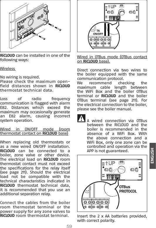 59ENGLISHRiCLOUD can be installed in one of the following ways:Wireless No wiring is required. Please check the maximum open-eld  distances  shown  in  RiCLOUD thermostat technical data.Loss of radio frequency communication is agged with alarm E82.  Distances  which  exceed  the maximum may occasionally generate an E82 alarm, causing incorrect system operation.Wired in ON/OFF mode (room thermostat contact on RiCLOUD base)When  replacing  old  thermostats  or as a new wired ON/OFF installation.  RiCLOUD can be connected to a boiler,  zone  valve  or  other  device. The  electrical  load  on  RiCLOUD room thermostat contact must not exceed the  specications  for  the  relay  itself (see  page  211).  Should  the  electrical load  not  be  compatible  with  the technical characteristics  indicated in RiCLOUD  thermostat  technical  data, it  is  recommended that  you  use  an additional separation relay. Connect the cables from the boiler room  thermostat  terminal  or  the power supply for any zone valves to RiCLOUD room thermostat terminal.TAON/OFFWired in OTBus mode (OTBus contact on RiCLOUD base).Direct connection via two wires to the  boiler  equipped  with  the  same communication protocol.We  recommend  checking  the maximum  cable  length  between the  WiFi  Box  and  the  boiler  OTBus terminal or RiCLOUD  and  the  boiler OTBus terminal (see page 211). For the electrical connection to the boiler, please see the boiler manual. 9 A wired connection via OTBus between  the  RiCLOUD  and  the boiler  is  recommended  in  the absence  of  a  WiFi  Box.  With the  above  connection  and  a WiFi Box, only one zone can be controlled and operation via the APP is not guaranteed.OTBus PROTOCOLInsert  the  2  x  AA  batteries  provided, with correct polarity.