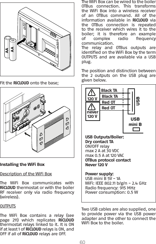 60AAAAFit the RiCLOUD onto the base;Installing the WiFi BoxDescription of the WiFi BoxThe  WiFi  Box  communicates  with RiCLOUD thermostat or with the boiler RF receiver only via radio frequency (wireless).OUTPUTSThe  WiFi  Box  contains  a  relay  (see page  211)  which  replicates  RiCLOUD thermostat relays linked to it. It is ON if at least 1 of RiCLOUD relays is ON, and OFF if all of RiCLOUD relays are OFF.The WiFi Box can be wired to the boiler OTBus  connection.  This  transforms the WiFi  Box into  a  wireless receiver of  an  OTBus  command.  All  of  the information available in RiCLOUD via the  OTBus  connection  is  repeated to the receiver which wires it to the boiler;  it  is  therefore  an  example of complex radio frequency communication.The  relay  and  OTBus  outputs  are identied on the WiFi Box by the term OUTPUTS and are available via a USB plug. The position and distinction between the  2  outputs  on  the  USB  plug  are given below.USBUSBmini BBlack TABlack TARed OTRed OTnever120 VUSB Outputs/Boiler:Dry contact TAON/OFF relaymax 2 A at 30 VDCmax 0.5 A at 120 VACOTBus protocol contactNever 120 VPower supply: USB mini B 5V - 1AWiFi: IEEE 802.11 b/g/n - 2.4 GHzRadio frequency: 915 MHz Power consumption: 0.5 WTwo USB cables are also supplied, one to provide power via the USB  power adapter and the other to connect the WiFi Box to the boiler.120 V