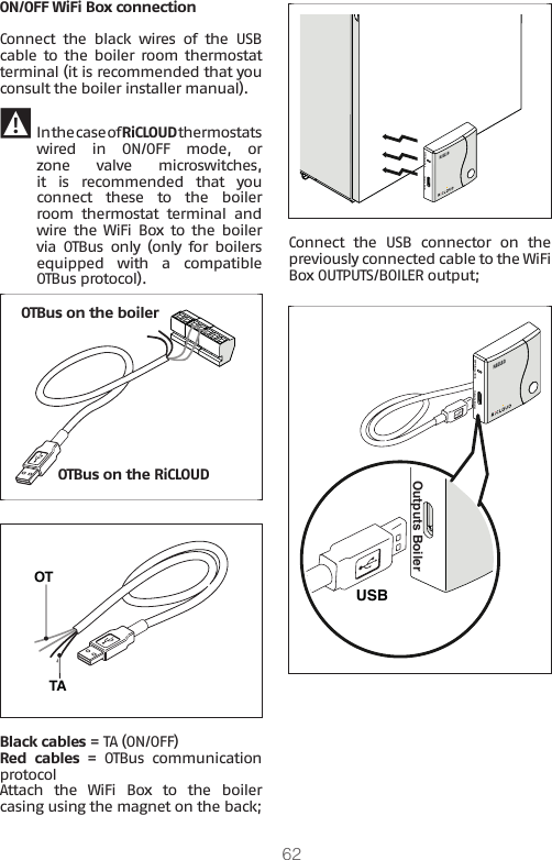 62ON/OFF WiFi Box connectionConnect  the  black  wires  of  the  USB cable to the boiler room  thermostat terminal (it is recommended that you consult the boiler installer manual). 9 In the case of RiCLOUD thermostats wired in ON/OFF mode, or zone  valve  microswitches, it  is  recommended  that  you connect  these  to  the  boiler room  thermostat  terminal  and wire the  WiFi  Box to  the boiler via OTBus only (only for boilers equipped  with  a  compatible OTBus protocol). OTBus on the RiCLOUDOTBus on the boilerTAOT Black cables = TA (ON/OFF)Red  cables = OTBus communication protocolAttach  the  WiFi  Box  to  the  boiler casing using the magnet on the back; WPS/Smartlink Outputs BoilerConnect  the  USB  connector  on  the previously connected cable to the WiFi Box OUTPUTS/BOILER output;WPS/Smartlink Outputs BoilerUSBOutputs Boiler