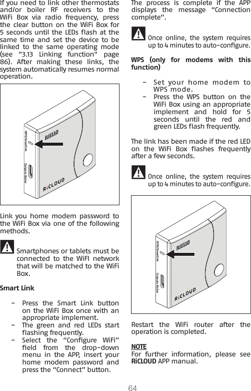 64If you need to link other thermostats and/or  boiler  RF  receivers  to  the WiFi Box via radio frequency, press the clear button on  the WiFi Box for 5 seconds until the LEDs ash at the same time  and set the device to be linked  to  the  same  operating  mode (see &quot;3.13 Linking function&quot; page 86).  After  making  these  links,  the system automatically resumes normal operation.WPS/Smartlink Outputs BoilerLink you home  modem password to the WiFi Box via one of the following methods. 9 Smartphones or tablets must be connected  to  the  WiFI  network that will be matched to the WiFi Box.Smart Link −Press  the  Smart  Link  button on the WiFi Box once with an appropriate implement. −The  green  and  red  LEDs  start ashing frequently. −Select  the  “Congure  WiFi” eld  from  the  drop-down menu  in  the  APP,  insert  your home  modem  password  and press the “Connect” button.The  process  is  complete  if  the  APP displays  the  message  “Connection complete”. 9Once  online,  the  system  requires up to 4 minutes to auto-congure.WPS (only for modems with this function) −Set  your  home  modem  to WPS mode. −Press  the  WPS  button  on  the WiFi Box using an appropriate implement  and  hold  for  5 seconds  until  the  red  and green LEDs ash frequently.The link has been made if the red LED on  the  WiFi  Box  ashes  frequently after a few seconds. 9Once  online,  the  system  requires up to 4 minutes to auto-congure.WPS/Smartlink Outputs BoilerRestart  the  WiFi  router  after  the operation is completed.NOTEFor  further  information,  please  see RiCLOUD APP manual.