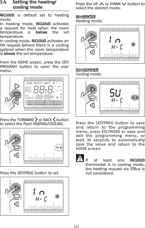 663.4  Setting the heating/cooling modeRiCLOUD  is  default  set  to  heating mode.In  heating  mode,  RiCLOUD activates a  request  for  heat  when  the  room temperature is below  the  set temperature.In cooling mode, RiCLOUD activates an ON request (where there is a cooling system) when the room temperature is above the set temperature.From the HOME screen, press the SET/PROGRAM  button  to  open  the  user menu.Press the FORWARD   or BACK   button to select the eld HEATING/COOLING. Press the SET/PROG button to set.Press the UP   or DOWN   button to select the desired mode.IN=WINTERHeating mode.SU=SUMMERCooling mode.Press  the SET/PROG button to  save and  return  to  the  programming menu, press ESC/MODE to save and exit  the  programming  menu,  or wait 30 seconds to automatically save  the  value  and  return  to  the HOME screen 9 If at least one RiCLOUD thermostat is  in  cooling mode, the heating request via OTBus is not considered.