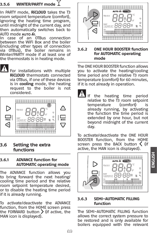 69ENGLISH3.5.6  WINTER/PARTY mode In PARTY mode, RiCLOUD takes the T3 room setpoint temperature (comfort), ignoring  the  heating  time  program, until midnight of the current day, and then  automatically  switches  back  to AUTO mode  .In case of an OTBus connection between the WiFi Box and the boiler (including other types of  connection via  OTBus),  the  boiler  remains  in Winter/PARTY mode if at least one of the thermostats is in heating mode.  9 For  installations  with  multiple RiCLOUD thermostats connected via OTBus, if one of these devices is in cooling mode, the heating request  to  the  boiler  is  not considered. 3.6  Setting the extra functions3.6.1  ADVANCE function for AUTOMATIC operating modeThe  ADVANCE  function  allows  you to  bring  forward  the  next  heating/cooling time period and  the  relative room setpoint temperature desired, or to disable the heating time period if it is already running.To  activate/deactivate  the  ADVANCE function, from the HOME screen press the FORWARD button   (if active, the MAN icon is displayed).3.6.2  ONE HOUR BOOSTER function for AUTOMATIC operating modeThe ONE HOUR BOOSTER function allows you  to  activate  the  heating/cooling time period and the relative T3 room temperature (comfort) for 60 minutes, if it is not already in operation. 9 If  the  heating  time  period relative to the T3 room setpoint temperature (comfort) is already running, by activating the function the time period is extended by one  hour,  but not beyond midnight of the current day.To  activate/deactivate  the  ONE  HOUR BOOSTER  function,  from  the  HOME screen  press  the  BACK  button   (if active, the MAN icon is displayed).3.6.3  SEMI-AUTOMATIC FILLING functionThe  SEMI-AUTOMATIC  FILLING  function allows the correct system pressure to be restored and is only available for boilers  equipped  with  the  relevant 