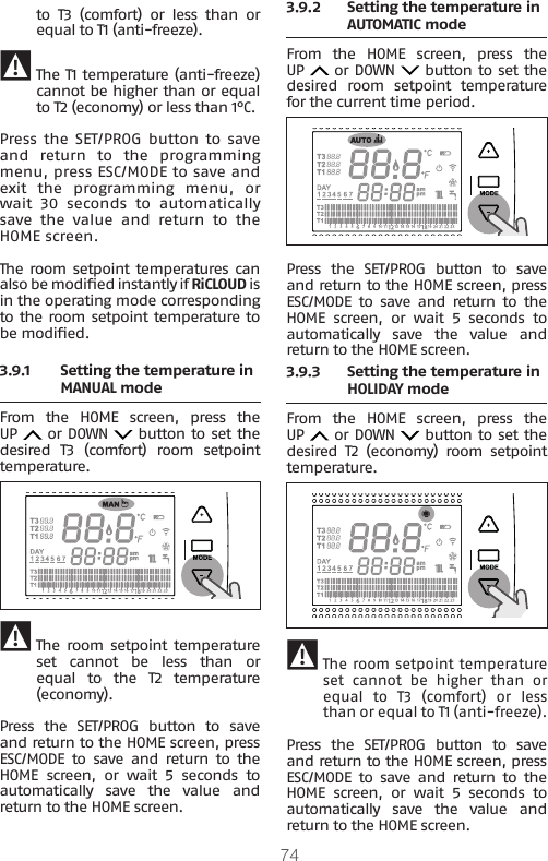 74to  T3  (comfort)  or  less  than  or equal to T1 (anti-freeze). 9 The T1 temperature (anti-freeze) cannot be higher than or equal to T2 (economy) or less than 1°C.Press  the SET/PROG button to  save and  return  to  the  programming menu, press ESC/MODE to save and exit  the  programming  menu,  or wait 30 seconds to automatically save  the  value  and  return  to  the HOME screen.The room setpoint temperatures can also be modied instantly if RiCLOUD is in the operating mode corresponding to the room setpoint temperature to be modied.3.9.1  Setting the temperature in MANUAL mode From  the  HOME  screen,  press  the UP   or DOWN   button to set the desired T3 (comfort) room setpoint temperature. 9 The room setpoint  temperature set  cannot  be  less  than  or equal  to  the  T2  temperature (economy).Press  the  SET/PROG  button  to  save and return to the HOME screen, press ESC/MODE  to  save  and  return  to  the HOME screen, or wait 5 seconds to automatically  save  the  value  and return to the HOME screen.3.9.2  Setting the temperature in AUTOMATIC mode From  the  HOME  screen,  press  the UP   or DOWN   button to set the desired room setpoint temperature for the current time period. Press  the  SET/PROG  button  to  save and return to the HOME screen, press ESC/MODE  to  save  and  return  to  the HOME screen, or wait 5 seconds to automatically  save  the  value  and return to the HOME screen.3.9.3 Setting the temperature in HOLIDAY mode From  the  HOME  screen,  press  the UP   or DOWN   button to set the desired T2 (economy) room setpoint temperature. 9The room setpoint temperature set  cannot  be  higher  than  or equal to T3 (comfort) or less than or equal to T1 (anti-freeze).Press  the  SET/PROG  button  to  save and return to the HOME screen, press ESC/MODE  to  save  and  return  to  the HOME screen, or wait 5 seconds to automatically  save  the  value  and return to the HOME screen.