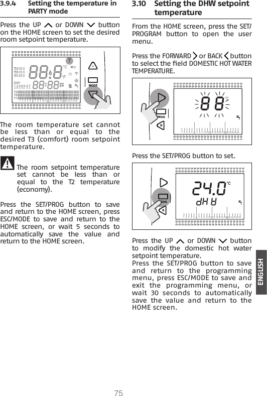 75ENGLISH3.9.4  Setting the temperature in PARTY mode Press  the UP   or DOWN   button on the HOME screen to set the desired room setpoint temperature.The  room  temperature  set  cannot be  less  than  or  equal  to  the desired T3 (comfort) room setpoint temperature. 9 The room setpoint  temperature set  cannot  be  less  than  or equal  to  the  T2  temperature (economy).Press  the  SET/PROG  button  to  save and return to the HOME screen, press ESC/MODE  to  save  and  return  to  the HOME screen, or wait 5 seconds to automatically  save  the  value  and return to the HOME screen.3.10  Setting the DHW setpoint temperature From the HOME screen, press the SET/PROGRAM  button  to  open  the  user menu.Press the FORWARD   or BACK   button to select the eld DOMESTIC HOT WATER TEMPERATURE.Press the SET/PROG button to set.Press  the UP   or DOWN   button to  modify  the  domestic  hot  water setpoint temperature.Press  the SET/PROG button to  save and  return  to  the  programming menu, press ESC/MODE to save and exit  the  programming  menu,  or wait 30 seconds to automatically save  the  value  and  return  to  the HOME screen.