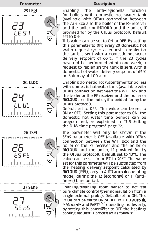 84ParameterDescription23 LEgIEnabling  the  anti-legionella  function for  boilers  with  domestic  hot  water  tank (available  with  OTBus  connection  between the WiFi Box and the boiler or the RF receiver and the boiler or RiCLOUD and the boiler, if provided for by the OTBus protocol). Default set to OFF. This value can be set to ON or OFF. By setting this parameter to ON; every 20 domestic hot water request  cycles a  request to replenish the tank is sent with a domestic hot water delivery  setpoint  of  65°C.  If  the  20  cycles have not be performed within one week, a request to replenish the tank is sent with a domestic hot water delivery setpoint of 65°C on Saturday at 1.00 a.m. 24 CLOCEnabling domestic hot water timer for boilers with domestic hot water tank (available with OTBus connection between the WiFi Box and the boiler or the RF receiver and the boiler or RiCLOUD and the boiler, if provided for by the OTBus protocol). Default set to OFF.  This value can be set to ON or OFF.  Setting this parameter to ON, the domestic  hot  water  time  periods  can  be programmed, as explained in &quot;3.8 Setting the DHW time program&quot; page 72.26 tSFtThe  parameter  will  only  be  shown  if  the SEnS parameter is OFF (available with OTBus connection  between  the  WiFi  Box  and  the boiler  or  the  RF  receiver  and  the  boiler  or RiCLOUD  and  the  boiler,  if  provided  for  by the OTBus protocol). Default set to 10°C. The value can be set from 1°C to 20°C. The value set for this parameter will be subtracted from the  heating  delivery  setpoint  calculated  by RiCLOUD (tSEt), only in AUTO   operating mode, during the  T2 (economy) or T1  (anti-freeze) time period.27 SEnSEnabling/disabling room sensor to activate pure climate control (thermoregulation from a single external probe). Default set to ON. This value can be set to ON or OFF. In AUTO  , MAN   and PARTY   operating modes only, by setting this parameter to OFF the heating/cooling request is processed as follows: