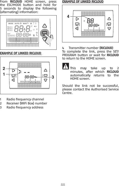 88From  RiCLOUD HOME screen, press the  ESC/MODE  button  and  hold  for 5  seconds  to  display  the  following (alternating) information:EXAMPLE OF LINKED RICLOUD 1231  Radio frequency channel 2 Receiver (WiFi Box) number3 Radio frequency addressEXAMPLE OF LINKED RICLOUD44  Transmitter number (RiCLOUD)To  complete  the  link,  press  the  SET/PROGRAM button or wait for RiCLOUD to return to the HOME screen. 9 This  may  take  up  to  2 minutes,  after  which  RiCLOUD automatically  returns  to  the HOME screen.Should  the  link  not  be  successful, please contact the Authorised Service Centre.