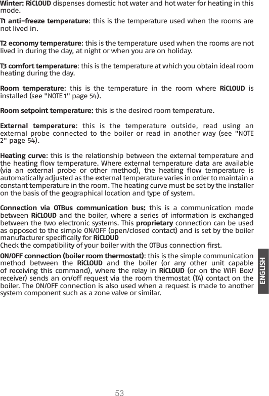 53ENGLISHWinter: RiCLOUD dispenses domestic hot water and hot water for heating in this mode.T1 anti-freeze temperature: this is the temperature used when the rooms are not lived in.T2 economy temperature: this is the temperature used when the rooms are not lived in during the day, at night or when you are on holiday.T3 comfort temperature: this is the temperature at which you obtain ideal room heating during the day.Room temperature:  this  is  the  temperature  in  the  room  where  RiCLOUD is installed (see &quot;NOTE 1&quot; page 54).Room setpoint temperature: this is the desired room temperature.External  temperature:  this  is  the  temperature  outside,  read  using  an external probe connected to the  boiler or read in another way (see &quot;NOTE 2&quot; page 54). Heating curve: this is the relationship between the external temperature and the heating ow temperature. Where external temperature data are available (via  an  external  probe  or  other  method),  the  heating  ow  temperature  is automatically adjusted as the external temperature varies in order to maintain a constant temperature in the room. The heating curve must be set by the installer on the basis of the geographical location and type of system.Connection  via  OTBus  communication  bus:  this  is  a  communication  mode between RiCLOUD and the boiler, where a series of information is exchanged between the two electronic systems. This proprietary connection can be used as opposed to the simple ON/OFF (open/closed contact) and is set by the boiler manufacturer specically for RiCLOUD Check the compatibility of your boiler with the OTBus connection rst.ON/OFF connection (boiler room thermostat): this is the simple communication method  between  the  RiCLOUD  and  the  boiler  (or  any  other  unit  capable of receiving this command), where the relay in RiCLOUD (or on the WiFi Box/receiver) sends an on/off request via the room thermostat (TA) contact on the boiler. The ON/OFF connection is also used when a request is made to another system component such as a zone valve or similar. 