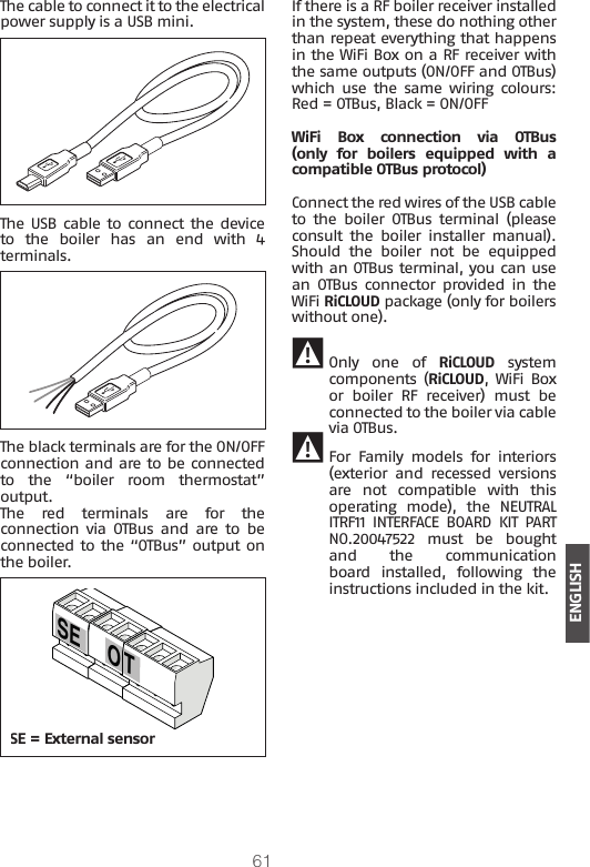 61ENGLISHThe cable to connect it to the electrical power supply is a USB mini.The USB cable to connect the device to  the  boiler  has  an  end  with  4 terminals.The black terminals are for the ON/OFF connection and are to be connected to  the  “boiler  room  thermostat” output.The  red  terminals  are  for  the connection via OTBus and are to be connected to the “OTBus” output on the boiler.O TSESE = External sensorIf there is a RF boiler receiver installed in the system, these do nothing other than repeat everything that happens in the WiFi Box on a RF receiver with the same outputs (ON/OFF and OTBus) which  use  the  same wiring  colours: Red = OTBus, Black = ON/OFFWiFi  Box  connection  via  OTBus (only  for  boilers  equipped  with  a compatible OTBus protocol)Connect the red wires of the USB cable to  the  boiler  OTBus  terminal  (please consult  the  boiler  installer  manual). Should  the  boiler  not  be  equipped with an OTBus terminal, you can use an  OTBus  connector  provided  in  the WiFi RiCLOUD package (only for boilers without one).  9 Only one of RiCLOUD system components (RiCLOUD, WiFi Box or boiler RF receiver) must be connected to the boiler via cable via OTBus.  9 For Family models for interiors (exterior and recessed versions are  not  compatible  with  this operating  mode),  the  NEUTRAL ITRF11 INTERFACE BOARD KIT PART NO.20047522  must  be  bought and  the  communication board  installed,  following  the instructions included in the kit.