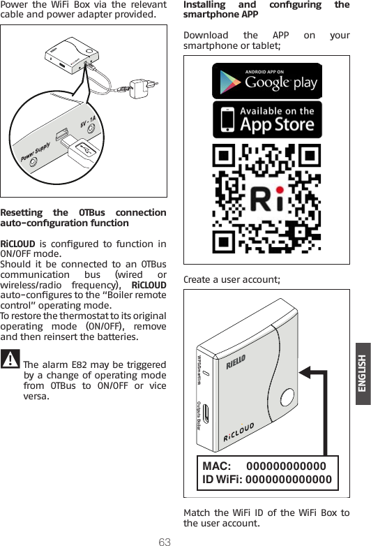 63ENGLISHPower the  WiFi  Box  via  the  relevant cable and power adapter provided.Resetting  the  OTBus  connection auto-conguration functionRiCLOUD is  congured  to  function  in ON/OFF mode.Should  it  be  connected  to  an  OTBus communication bus (wired or wireless/radio frequency), RiCLOUD auto-congures to the “Boiler remote control” operating mode.To restore the thermostat to its original operating mode (ON/OFF), remove and then reinsert the batteries. 9 The alarm E82 may be triggered by a change of operating mode from OTBus to ON/OFF or vice versa.Installing  and  conguring  the smartphone APPDownload  the  APP  on  your smartphone or tablet;Create a user account;MAC:     000000000000ID WiFi: 0000000000000 WPS/Smartlink Outputs BoilerMatch the WiFi ID  of the WiFi Box to the user account.