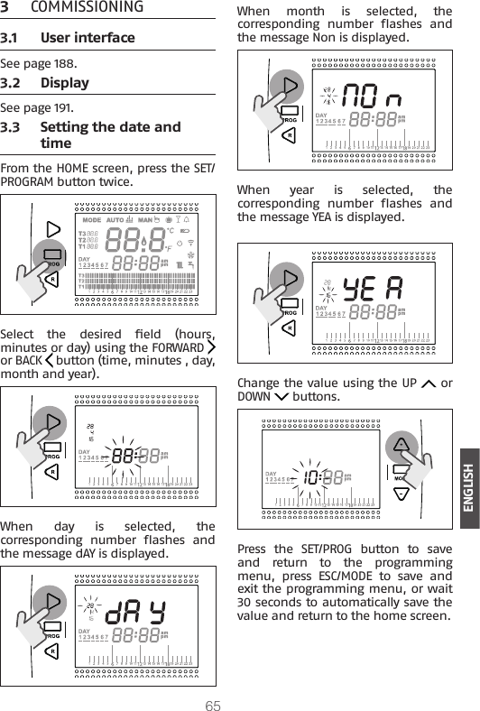 65ENGLISH3  COMMISSIONING3.1  User interfaceSee page 188.3.2  DisplaySee page 191.3.3  Setting the date and timeFrom the HOME screen, press the SET/PROGRAM button twice.Select  the  desired  eld  (hours, minutes or day) using the FORWARD   or BACK   button (time, minutes , day, month and year).When  day  is  selected,  the corresponding  number  ashes  and the message dAY is displayed.When  month  is  selected,  the corresponding  number  ashes  and the message Non is displayed.When  year  is  selected,  the corresponding  number  ashes  and the message YEA is displayed.Change the value using the UP   or DOWN   buttons.Press  the  SET/PROG  button  to  save and  return  to  the  programming menu, press ESC/MODE to save and exit the programming menu, or wait 30 seconds to automatically save the value and return to the home screen.