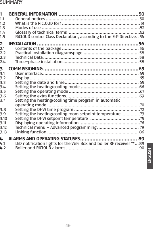 49ENGLISHSUMMARY1  GENERAL INFORMATION ....................................................501.1  General notices ..................................................................... 501.2  What is the RiCLOUD for? ..........................................................511.3  Modes of use .........................................................................521.4  Glossary of technical terms  .....................................................521.5  RiCLOUD control Class Declaration, according to the ErP Directive .. 542 INSTALLATION ..................................................................562.1  Contents of the package ......................................................... 562.2  Practical installation diagramspage ......................................... 582.3  Technical Data ....................................................................... 582.4  Three-phase installation ........................................................583 COMMISSIONING ..............................................................653.1  User interface ........................................................................ 653.2 Display ................................................................................. 653.3  Setting the date and time ....................................................... 653.4  Setting the heating/cooling mode ........................................... 663.5  Setting the operating mode .....................................................673.6  Setting the extra functions ......................................................693.7  Setting the heating/cooling time program in automatic operating mode .....................................................................703.8  Setting the DHW time program .................................................723.9  Setting the heating/cooling room setpoint temperature ..............733.10  Setting the DHW setpoint temperature  .....................................753.11  Displaying operating information  ............................................763.12  Technical menu – Advanced programming ............................... 793.13  Linking function ....................................................................864  ALARMS AND OPERATING STATUSES ..................................... 894.1  LED notication lights for the WiFi Box and boiler RF receiver ** ... 894.2  Boiler and RiCLOUD alarms ......................................................90