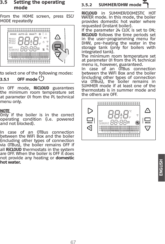 67ENGLISH3.5 Setting the operating modeFrom  the  HOME  screen,  press  ESC/MODE repeatedly to select one of the following modes:3.5.1 OFF mode In OFF mode, RiCLOUD guarantees the  minimum  room  temperature  set at parameter 01 from the PL technical menu only. NOTE Only  if  the  boiler  is  in  the  correct operating condition (i.e. powered and not blocked).In case of an OTBus connection between the WiFi Box and the boiler (including other types of  connection via OTBus), the  boiler  remains OFF  if all RiCLOUD thermostats in the system are OFF. When the boiler is OFF it does not provide any heating or domestic hot water.3.5.2  SUMMER/DHW mode   RiCLOUD in SUMMER/DOMESTIC HOT WATER mode. In this mode, the boiler provides  domestic  hot  water  where requested (instant boiler).If the parameter 24 CLOC is set to ON;  RiCLOUD follows the time periods set in  the  user-programming  menu  for DHW,  pre-heating  the  water  in  the storage  tank  (only  for  boilers  with integrated tank). The minimum room temperature set at parameter 01 from the PL technical menu is, however, guaranteed.In case of an OTBus connection between the WiFi Box and the boiler (including other types of  connection via  OTBus),  the  boiler  remains  in SUMMER mode if at  least one of  the thermostats is in summer mode and the others are OFF.