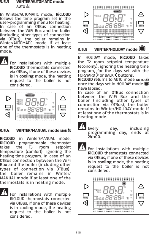 683.5.3  WINTER/AUTOMATIC mode In Winter/AUTOMATIC mode, RiCLOUD follows the time  program  set  in  the user-programming menu for heating.In case of an OTBus connection between the WiFi Box and the boiler (including other types of  connection via  OTBus),  the  boiler  remains  in Winter/AUTOMATIC mode if at least one of the thermostats is in heating mode. 9 For  installations  with  multiple RiCLOUD thermostats connected via OTBus, if one of these devices is in cooling mode, the heating request  to  the  boiler  is  not considered.3.5.4  WINTER/MANUAL mode RiCLOUD in Winter/MANUAL mode,  RiCLOUD  programmable  thermostat takes  the  T3  room  setpoint temperature  (comfort),  ignoring  the heating time program. In case of an OTBus connection between the WiFi Box and the boiler (including other types of connection via OTBus), the  boiler  remains  in  Winter/MANUAL mode if at least one of the thermostats is in heating mode. 9 For  installations  with  multiple RiCLOUD  thermostats  connected via OTBus, if one of these devices is in cooling mode, the heating request  to  the  boiler  is  not considered.3.5.5  WINTER/HOLIDAY mode In HOLIDAY mode, RiCLOUD takes the  T2  room  setpoint  temperature (economy), ignoring the heating time program,  for  the  days  set  with  the FORWARD   or BACK   buttons.RiCLOUD returns to AUTO mode   once the days set in HOLIDAY mode   have lapsed.In case of an OTBus connection between  the  WiFi  Box  and  the boiler  (including  other  types  of connection  via  OTBus),  the  boiler remains in Winter/HOLIDAY mode if at least one of the thermostats is in heating mode.  9 Every day, including programming day, ends at 24h00. 9 For  installations  with  multiple RiCLOUD thermostats connected via OTBus, if one of these devices is in cooling mode, the heating request  to  the  boiler  is  not considered.