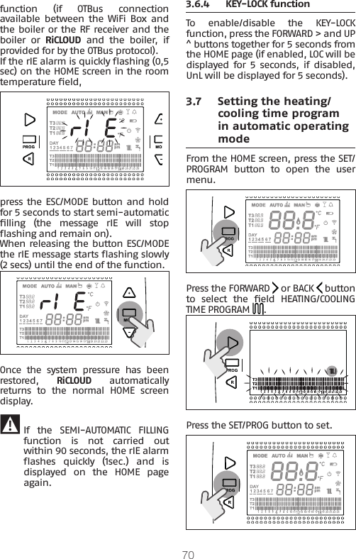 70function (if OTBus connection available between  the  WiFi  Box and the boiler or the RF receiver and the boiler or RiCLOUD  and  the  boiler,  if provided for by the OTBus protocol).If the rIE alarm is quickly ashing (0,5 sec) on the HOME screen in the room temperature eld, press the ESC/MODE button and hold for 5 seconds to start semi-automatic lling  (the  message  rIE  will  stop ashing and remain on). When releasing the button ESC/MODE the rIE message starts ashing slowly (2 secs) until the end of the function.Once  the  system  pressure  has  been restored,  RiCLOUD automatically returns  to  the  normal  HOME  screen display. 9 If  the  SEMI-AUTOMATIC  FILLING function is not carried out within 90 seconds, the rIE alarm ashes  quickly  (1sec.)  and  is displayed  on  the  HOME  page again.3.6.4  KEY-LOCK functionTo  enable/disable  the  KEY-LOCK function, press the FORWARD &gt; and UP ^ buttons together for 5 seconds from the HOME page (if enabled, LOC will be displayed for 5 seconds, if disabled, UnL will be displayed for 5 seconds).3.7  Setting the heating/cooling time program in automatic operating modeFrom the HOME screen, press the SET/PROGRAM  button  to  open  the  user menu.Press the FORWARD   or BACK   button to  select  the  eld  HEATING/COOLING TIME PROGRAM  .Press the SET/PROG button to set.