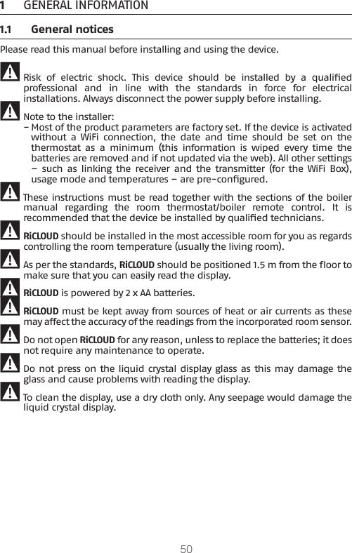 501  GENERAL INFORMATION1.1  General noticesPlease read this manual before installing and using the device. 9 Risk  of  electric  shock.  This  device  should  be  installed  by  a  qualied professional  and  in  line  with  the  standards  in  force  for  electrical installations. Always disconnect the power supply before installing. 9 Note to the installer: −Most of the product parameters are factory set. If the device is activated without  a  WiFi  connection,  the  date  and  time  should  be  set  on  the thermostat  as  a  minimum  (this  information is  wiped  every  time  the batteries are removed and if not updated via the web). All other settings –  such  as  linking  the  receiver  and  the transmitter  (for  the WiFi Box), usage mode and temperatures – are pre-congured. 9 These instructions must be read together with the sections of the boiler manual  regarding  the  room  thermostat/boiler  remote  control.  It  is recommended that the device be installed by qualied technicians. 9 RiCLOUD should be installed in the most accessible room for you as regards controlling the room temperature (usually the living room). 9 As per the standards, RiCLOUD should be positioned 1.5 m from the oor to make sure that you can easily read the display.  9 RiCLOUD is powered by 2 x AA batteries. 9 RiCLOUD must be kept away from sources of heat or air currents as these may affect the accuracy of the readings from the incorporated room sensor. 9 Do not open RiCLOUD for any reason, unless to replace the batteries; it does not require any maintenance to operate.  9 Do not press on the liquid crystal display glass as this may damage the glass and cause problems with reading the display.  9 To clean the display, use a dry cloth only. Any seepage would damage the liquid crystal display.