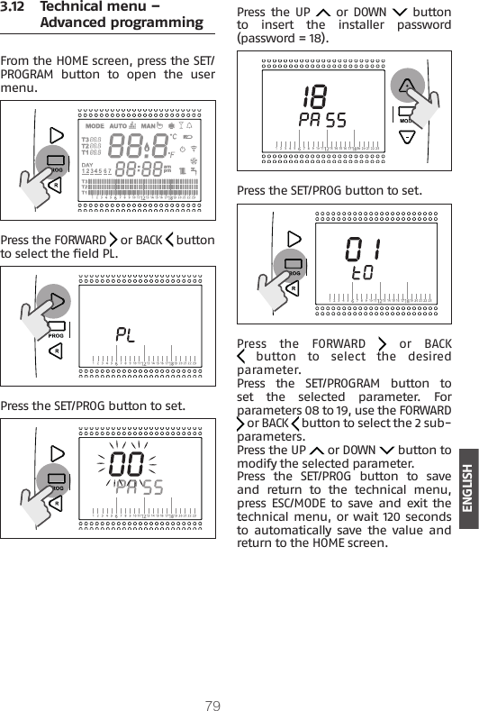 79ENGLISH3.12  Technical menu – Advanced programmingFrom the HOME screen, press the SET/PROGRAM  button  to  open  the  user menu.Press the FORWARD   or BACK   button to select the eld PL.Press the SET/PROG button to set.Press  the UP   or DOWN   button to  insert  the  installer  password (password = 18). Press the SET/PROG button to set.Press  the  FORWARD   or BACK   button  to  select  the  desired parameter.Press  the  SET/PROGRAM  button  to set  the  selected  parameter.  For parameters 08 to 19, use the FORWARD  or BACK   button to select the 2 sub-parameters.Press the UP   or DOWN   button to modify the selected parameter.Press  the  SET/PROG  button  to  save and  return  to  the  technical  menu, press  ESC/MODE  to  save and  exit  the technical menu, or wait 120 seconds to  automatically save the value  and return to the HOME screen.