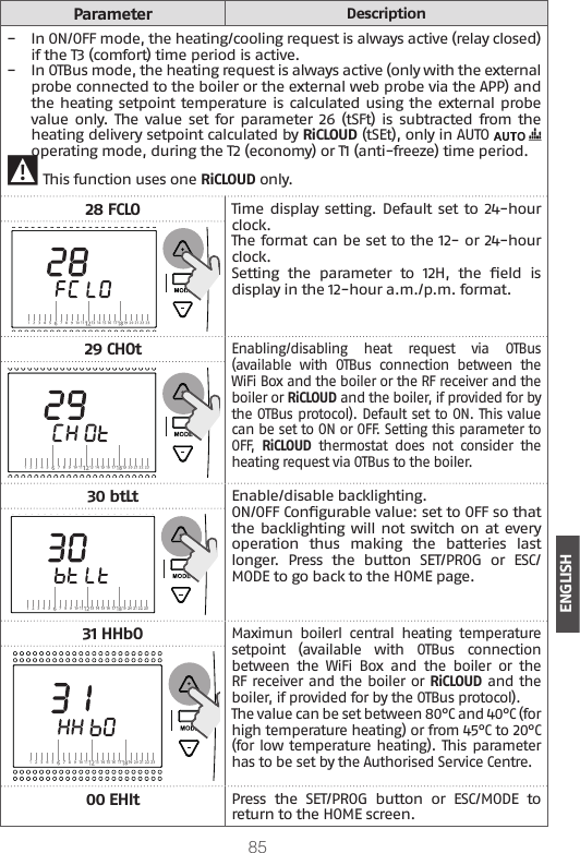 85ENGLISHParameterDescription −In ON/OFF mode, the heating/cooling request is always active (relay closed) if the T3 (comfort) time period is active. −In OTBus mode, the heating request is always active (only with the external probe connected to the boiler or the external web probe via the APP) and the heating setpoint temperature is calculated using the external probe value only. The value set for parameter  26 (tSFt) is  subtracted from the heating delivery setpoint calculated by RiCLOUD (tSEt), only in AUTO   operating mode, during the T2 (economy) or T1 (anti-freeze) time period. 9 This function uses one RiCLOUD only.28 FCLOTime display setting. Default set to 24-hour clock. The format can be set to the 12- or 24-hour clock. Setting  the  parameter  to  12H,  the  eld  is display in the 12-hour a.m./p.m. format.29 CHOtEnabling/disabling  heat  request  via  OTBus (available  with  OTBus  connection  between  the WiFi Box and the boiler or the RF receiver and the boiler or RiCLOUD and the boiler, if provided for by the OTBus protocol). Default set to ON. This value can be set to ON or OFF. Setting this parameter to OFF,  RiCLOUD  thermostat  does  not  consider  the heating request via OTBus to the boiler.30 btLtEnable/disable backlighting.ON/OFF Congurable value: set to OFF so that the backlighting will not switch on at every operation  thus  making  the  batteries  last longer.  Press  the  button  SET/PROG  or  ESC/MODE to go back to the HOME page.31 HHbOMaximun  boilerl  central  heating  temperature  setpoint  (available  with  OTBus  connection between  the  WiFi  Box  and  the  boiler  or  the RF receiver and the boiler or RiCLOUD and the boiler, if provided for by the OTBus protocol).The value can be set between 80°C and 40°C (for high temperature heating) or from 45°C to 20°C (for low temperature heating). This parameter has to be set by the Authorised Service Centre.00 EHItPress  the  SET/PROG  button  or  ESC/MODE  to return to the HOME screen.