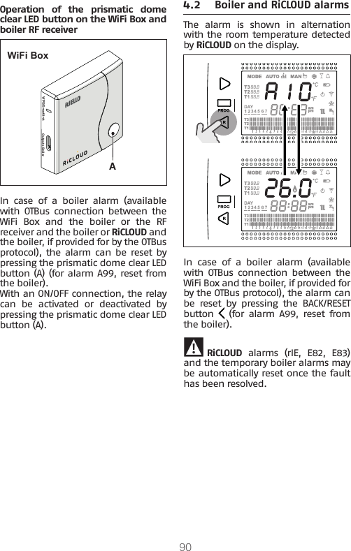 90Operation of the prismatic dome clear LED button on the WiFi Box and boiler RF receiverWPS/Smartlink Outputs BoilerAWiFi BoxIn case of a boiler alarm (available with  OTBus  connection  between  the WiFi  Box  and  the  boiler  or  the  RF receiver and the boiler or RiCLOUD and the boiler, if provided for by the OTBus protocol),  the alarm can  be  reset  by pressing the prismatic dome clear LED button (A) (for alarm A99, reset from the boiler).With an ON/OFF connection, the relay can be activated or deactivated by pressing the prismatic dome clear LED button (A).4.2 Boiler and RiCLOUD alarmsThe  alarm  is  shown  in  alternation with the room temperature detected by RiCLOUD on the display.In case of a boiler alarm (available with  OTBus  connection  between  the WiFi Box and the boiler, if provided for by the OTBus protocol), the alarm can be  reset  by  pressing  the  BACK/RESET button   (for alarm A99, reset from the boiler). 9 RiCLOUD alarms (rIE, E82, E83) and the temporary boiler alarms may be automatically reset once the fault has been resolved.