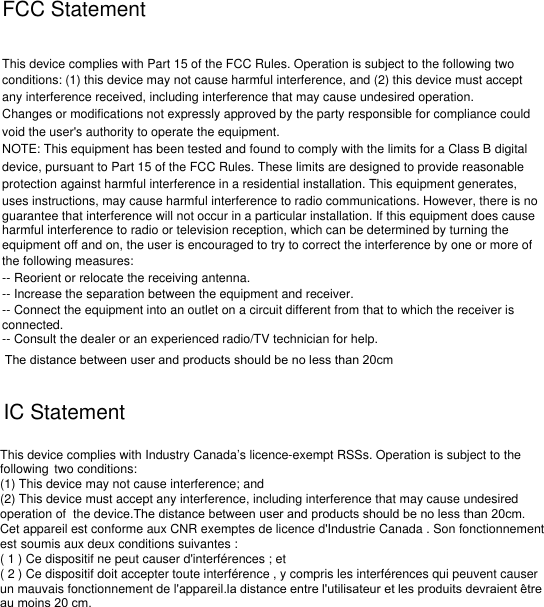 FCC StatementThis device complies with Part 15 of the FCC Rules. Operation is subject to the following twoconditions: (1) this device may not cause harmful interference, and (2) this device must accept any interference received, including interference that may cause undesired operation.Changes or modifications not expressly approved by the party responsible for compliance couldvoid the user&apos;s authority to operate the equipment.NOTE: This equipment has been tested and found to comply with the limits for a Class B digitaldevice, pursuant to Part 15 of the FCC Rules. These limits are designed to provide reasonableprotection against harmful interference in a residential installation. This equipment generates, uses instructions, may cause harmful interference to radio communications. However, there is noguarantee that interference will not occur in a particular installation. If this equipment does causeharmful interference to radio or television reception, which can be determined by turning theequipment off and on, the user is encouraged to try to correct the interference by one or more ofthe following measures:-- Reorient or relocate the receiving antenna.-- Increase the separation between the equipment and receiver.-- Connect the equipment into an outlet on a circuit different from that to which the receiver isconnected.-- Consult the dealer or an experienced radio/TV technician for help.IC StatementThis device complies with Industry Canada’s licence-exempt RSSs. Operation is subject to the following two conditions:(1) This device may not cause interference; and(2) This device must accept any interference, including interference that may cause undesired operation of the device.The distance between user and products should be no less than 20cm.Cet appareil est conforme aux CNR exemptes de licence d&apos;Industrie Canada . Son fonctionnement est soumis aux deux conditions suivantes :( 1 ) Ce dispositif ne peut causer d&apos;interférences ; et( 2 ) Ce dispositif doit accepter toute interférence , y compris les interférences qui peuvent causer un mauvais fonctionnement de l&apos;appareil.la distance entre l&apos;utilisateur et les produits devraient être au moins 20 cm.The distance between user and products should be no less than 20cm