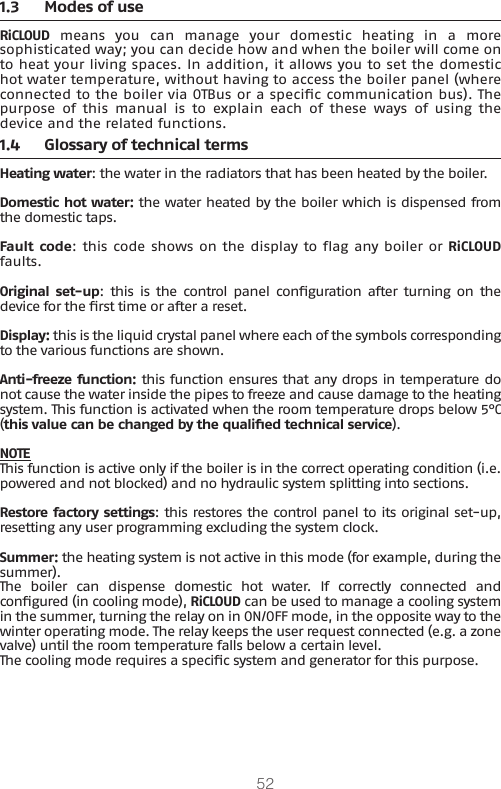 521.3  Modes of useRiCLOUD  means  you  can  manage  your  domestic  heating  in  a  more sophisticated way; you can decide how and when the boiler will come on to heat your living spaces. In addition, it allows you to set the domestic hot water temperature, without having to access the boiler panel (where connected to the boiler via OTBus or a specic communication bus). The purpose  of  this  manual  is  to  explain  each  of  these  ways  of  using  the device and the related functions.1.4  Glossary of technical terms Heating water: the water in the radiators that has been heated by the boiler.Domestic hot water: the water heated by the boiler which is dispensed from the domestic taps.Fault code: this code shows on the display to ag any boiler or RiCLOUD faults.Original set-up:  this  is  the  control  panel conguration after turning on  the device for the rst time or after a reset.Display: this is the liquid crystal panel where each of the symbols corresponding to the various functions are shown.Anti-freeze function: this function ensures that any drops in temperature do not cause the water inside the pipes to freeze and cause damage to the heating system. This function is activated when the room temperature drops below 5°C (this value can be changed by the qualied technical service). NOTEThis function is active only if the boiler is in the correct operating condition (i.e. powered and not blocked) and no hydraulic system splitting into sections.Restore factory settings: this restores the control panel to its original set-up, resetting any user programming excluding the system clock.Summer: the heating system is not active in this mode (for example, during the summer). The  boiler  can  dispense  domestic  hot  water.  If  correctly  connected  and congured (in cooling mode), RiCLOUD can be used to manage a cooling system in the summer, turning the relay on in ON/OFF mode, in the opposite way to the winter operating mode. The relay keeps the user request connected (e.g. a zone valve) until the room temperature falls below a certain level. The cooling mode requires a specic system and generator for this purpose.