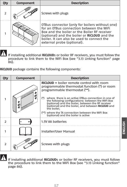 57ENGLISHQty Component Description2Screws with plugs1OTBus connector (only for boilers without one) for an OTBus connection between the WiFi Box and the boiler or the Boiler RF receiver (optional) and the boiler or RiCLOUD and the boiler. It can also be used to connect the external probe (optional). 9 If installing additional RiCLOUDs or boiler RF receivers, you must follow the procedure to link them to the WiFi Box (see &quot;3.13 Linking function&quot; page 86).RiCLOUD package contains the following components:Qty Component Description1RiCLOUD = boiler remote control with room programmable thermostat function (*) or room programmable thermostat (**).(*)  where  there is an active OTBus connection in one of the following congurations: between the WiFi Box (optional) and the boiler, between the RF receiver (optional) and the boiler, and between RiCLOUD and the boiler, (**) where the TA connection between the WiFi Box (optional) and the boiler is active21.5V AA batteries1Installer/User Manual2Screws with plugs 9If installing additional RiCLOUDs or boiler RF receivers, you must follow the procedure to link them to the WiFi Box (see &quot;3.13 Linking function&quot; page 86).