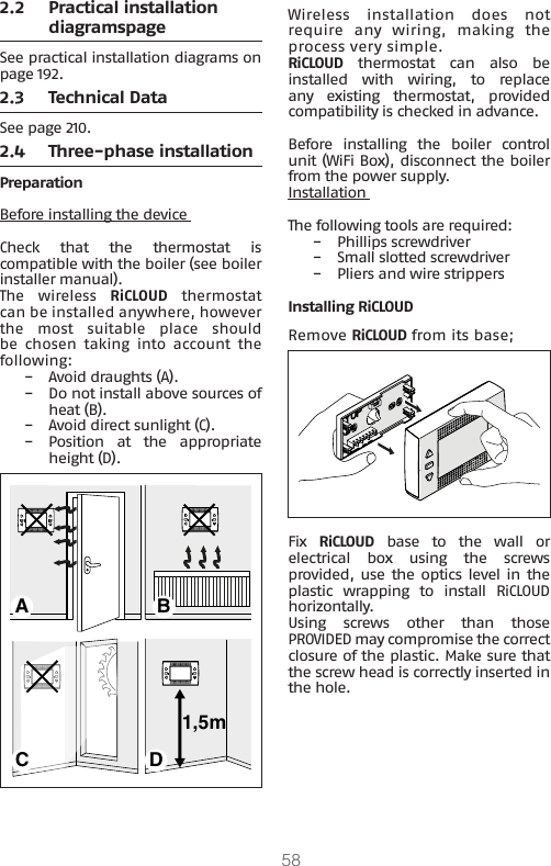 582.2  Practical installation diagramspageSee practical installation diagrams on page 192.2.3  Technical DataSee page 210.2.4  Three-phase installationPreparationBefore installing the device Check  that  the  thermostat  is compatible with the boiler (see boiler installer manual).The  wireless  RiCLOUD  thermostat can be installed anywhere, however the  most  suitable  place  should be  chosen  taking  into  account  the following:  −Avoid draughts (A). −Do not install above sources of heat (B). −Avoid direct sunlight (C). −Position  at  the  appropriate height (D).1,5mA BC DWireless installation does not require  any  wiring,  making  the process very simple.RiCLOUD  thermostat  can  also  be installed  with  wiring,  to  replace any  existing  thermostat,  provided compatibility is checked in advance.Before  installing  the  boiler  control unit (WiFi Box), disconnect the boiler from the power supply. Installation The following tools are required: −Phillips screwdriver −Small slotted screwdriver  −Pliers and wire strippersInstalling RiCLOUDRemove RiCLOUD from its base;Fix  RiCLOUD  base  to  the  wall  or electrical  box  using  the  screws provided, use the optics level in  the plastic wrapping to install RiCLOUD horizontally.Using  screws  other  than  those PROVIDED may compromise the correct closure of the plastic. Make sure that the screw head is correctly inserted in the hole.