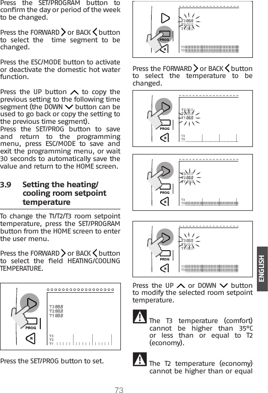 73ENGLISHPress  the  SET/PROGRAM  button  to conrm the day or period of the week to be changed.Press the FORWARD   or BACK   button to  select  the    time  segment  to  be changed.Press the ESC/MODE button to activate or deactivate the domestic hot water function.Press  the  UP  button    to  copy  the previous setting to the following time segment (the DOWN   button can be used to go back or copy the setting to the previous time segment). Press  the  SET/PROG  button  to  save and  return  to  the  programming menu, press ESC/MODE to save and exit the programming menu, or wait 30 seconds to automatically save the value and return to the HOME screen.3.9  Setting the heating/cooling room setpoint temperatureTo change the T1/T2/T3 room setpoint temperature, press the SET/PROGRAM button from the HOME screen to enter the user menu.Press the FORWARD   or BACK   button to  select  the  eld  HEATING/COOLING TEMPERATURE. Press the SET/PROG button to set.  Press the FORWARD   or BACK   button to  select  the  temperature  to  be changed.Press  the UP   or DOWN   button to modify the selected room setpoint temperature. 9The  T3  temperature  (comfort) cannot  be  higher  than  35°C or  less  than  or  equal  to  T2 (economy). 9 The  T2  temperature  (economy) cannot be higher than or equal 