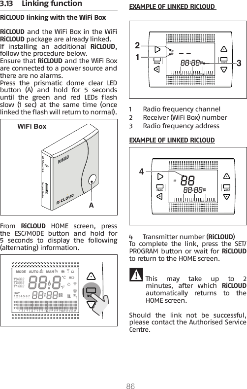 863.13  Linking functionRiCLOUD linking with the WiFi Box RiCLOUD and the WiFi Box in the WiFi RiCLOUD package are already linked.If installing an additional RiCLOUD, follow the procedure below.Ensure that RiCLOUD and the WiFi Box are connected to a power source and there are no alarms.Press  the  prismatic  dome  clear  LED button  (A)  and  hold  for  5  seconds until  the  green  and  red  LEDs  ash slow  (1  sec)  at  the  same  time  (once linked the ash will return to normal).WPS/Smartlink Outputs BoilerAWiFi BoxFrom  RiCLOUD HOME screen, press the  ESC/MODE  button  and  hold  for 5  seconds  to  display  the  following (alternating) information.  EXAMPLE OF LINKED RICLOUD  1231  Radio frequency channel 2 Receiver (WiFi Box) number3 Radio frequency addressEXAMPLE OF LINKED RICLOUD44  Transmitter number (RiCLOUD)To  complete  the  link,  press  the  SET/PROGRAM button or wait for RiCLOUD to return to the HOME screen. 9 This  may  take  up  to  2 minutes,  after  which  RiCLOUD automatically  returns  to  the HOME screen.Should  the  link  not  be  successful, please contact the Authorised Service Centre.