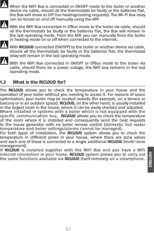 51ENGLISH 9 When the WiFi Box is connected in ON/OFF mode to the boiler or another device via cable, should all the thermostats be faulty or the batteries at, the Box will show as OFF (no heating/cooling requests). The Wi-Fi Box relay can be forced on and off manually using the APP. 9 With the WiFi Box connected in OTBus mode to the boiler via cable, should all the thermostats be faulty or the batteries at, the Box will remain in the last operating mode. From the APP, you can manually force the boiler in heating mode on or off when connected to the internet. 9 With RiCLOUD connected (ON/OFF) to the boiler or another device via cable, should all the thermostats be faulty or the batteries at, the thermostat relay will remain in the last operating mode. 9 With the WiFi Box connected in ON/OFF or OTBus mode to the boiler via cable, should there be a power outage, the WiFi box remains in the last operating mode.1.2  What is the RiCLOUD for?The  RiCLOUD  allows  you  to  check  the  temperature  in  your  house  and  the operation of your boiler without you needing to access it. For reasons of space optimisation, your boiler may be located outside (for example, on a terrace or balcony or in an outdoor space); RiCLOUD, on the other hand, is usually installed in the largest room in the house, where it can be easily checked and adjusted. Where installed in systems with a boiler which is not equipped with the specic communication bus,  RiCLOUD allows you to check the temperature of  the  room where  it  is  installed  and  consequently  send  the  heat  requests to the  house generator with  no boiler remote control  (domestic  hot  water temperature and boiler settings/alarms cannot be managed).For  both  types  of  installation,  the  RiCLOUD  system  allows  you  to  check  the temperature  in  different zones  in  your  house,  where  there  are  zone  valves and each one of these is connected to a single additional RiCLOUD (multi-zone management).If RiCLOUD  is  installed  together  with  the  WiFi  Box  and  you  have  a  WiFi internet connection in your home, RiCLOUD system allows you to carry out the same functions available via RiCLOUD itself remotely on a smartphone.