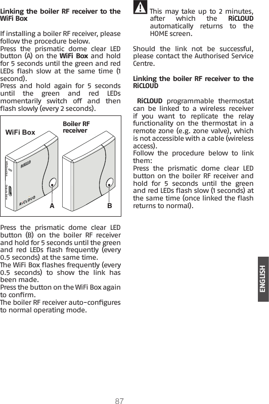 87ENGLISHLinking the boiler RF receiver to the WiFi BoxIf installing a boiler RF receiver, please follow the procedure below.Press  the  prismatic  dome  clear  LED button (A) on the WiFi Box and hold for 5 seconds until the green and red LEDs  ash  slow  at  the  same  time  (1 second).Press  and  hold  again  for  5  seconds until  the  green  and  red  LEDs momentarily  switch  off  and  then ash slowly (every 2 seconds).WPS/Smartlink Outputs BoilerBAWiFi BoxRicevitore RF caldaiaBoiler RF receiverPress  the  prismatic  dome  clear  LED button  (B)  on  the  boiler  RF  receiver and hold for 5 seconds until the green and  red LEDs ash  frequently  (every 0.5 seconds) at the same time. The WiFi Box ashes frequently (every 0.5  seconds)  to  show  the  link  has been made. Press the button on the WiFi Box again to conrm.The boiler RF receiver auto-congures to normal operating mode. 9 This may take up to 2 minutes, after  which  the  RiCLOUD automatically  returns  to  the HOME screen.Should  the  link  not  be  successful, please contact the Authorised Service Centre.Linking the boiler RF receiver to the RiCLOUD RiCLOUD  programmable  thermostat can be linked to a wireless receiver if  you  want  to  replicate  the  relay functionality on  the  thermostat in a remote zone (e.g. zone valve), which is not accessible with a cable (wireless access).Follow  the  procedure  below  to  link them:Press  the  prismatic  dome  clear  LED button on the boiler RF receiver and hold  for  5  seconds  until  the  green and red LEDs ash slow (1 seconds) at the same time (once linked the ash returns to normal).