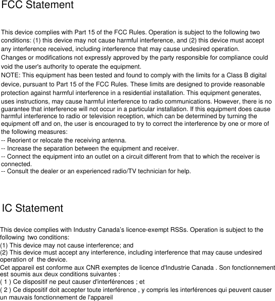 FCC StatementThis device complies with Part 15 of the FCC Rules. Operation is subject to the following twoconditions: (1) this device may not cause harmful interference, and (2) this device must accept any interference received, including interference that may cause undesired operation.Changes or modifications not expressly approved by the party responsible for compliance couldvoid the user&apos;s authority to operate the equipment.NOTE: This equipment has been tested and found to comply with the limits for a Class B digitaldevice, pursuant to Part 15 of the FCC Rules. These limits are designed to provide reasonableprotection against harmful interference in a residential installation. This equipment generates, uses instructions, may cause harmful interference to radio communications. However, there is noguarantee that interference will not occur in a particular installation. If this equipment does causeharmful interference to radio or television reception, which can be determined by turning theequipment off and on, the user is encouraged to try to correct the interference by one or more ofthe following measures:-- Reorient or relocate the receiving antenna.-- Increase the separation between the equipment and receiver.-- Connect the equipment into an outlet on a circuit different from that to which the receiver isconnected.-- Consult the dealer or an experienced radio/TV technician for help.IC StatementThis device complies with Industry Canada’s licence-exempt RSSs. Operation is subject to thefollowing two conditions:(1) This device may not cause interference; and(2) This device must accept any interference, including interference that may cause undesiredoperation of the device.Cet appareil est conforme aux CNR exemptes de licence d&apos;Industrie Canada . Son fonctionnementest soumis aux deux conditions suivantes :( 1 ) Ce dispositif ne peut causer d&apos;interférences ; et( 2 ) Ce dispositif doit accepter toute interférence , y compris les interférences qui peuvent causerun mauvais fonctionnement de l&apos;appareil