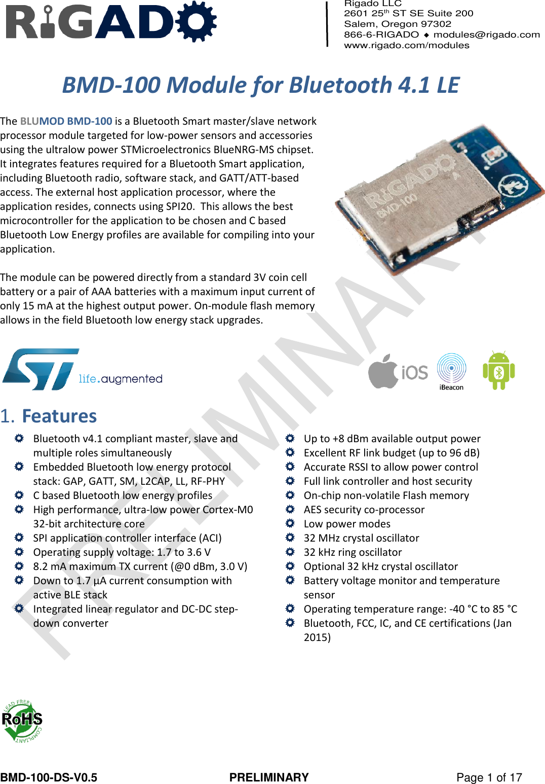   BMD-100-DS-V0.5  PRELIMINARY  Page 1 of 17 Rigado LLC 2601 25th ST SE Suite 200 Salem, Oregon 97302 866-6-RIGADO  modules@rigado.com www.rigado.com/modules     BMD-100 Module for Bluetooth 4.1 LE  The BLUMOD BMD-100 is a Bluetooth Smart master/slave network processor module targeted for low-power sensors and accessories using the ultralow power STMicroelectronics BlueNRG-MS chipset.  It integrates features required for a Bluetooth Smart application, including Bluetooth radio, software stack, and GATT/ATT-based access. The external host application processor, where the application resides, connects using SPI20.  This allows the best microcontroller for the application to be chosen and C based Bluetooth Low Energy profiles are available for compiling into your application.   The module can be powered directly from a standard 3V coin cell battery or a pair of AAA batteries with a maximum input current of only 15 mA at the highest output power. On-module flash memory allows in the field Bluetooth low energy stack upgrades.      1. Features  Bluetooth v4.1 compliant master, slave and multiple roles simultaneously  Embedded Bluetooth low energy protocol stack: GAP, GATT, SM, L2CAP, LL, RF-PHY  C based Bluetooth low energy profiles  High performance, ultra-low power Cortex-M0 32-bit architecture core  SPI application controller interface (ACI)  Operating supply voltage: 1.7 to 3.6 V  8.2 mA maximum TX current (@0 dBm, 3.0 V)  Down to 1.7 μA current consumption with active BLE stack  Integrated linear regulator and DC-DC step-down converter   Up to +8 dBm available output power  Excellent RF link budget (up to 96 dB)  Accurate RSSI to allow power control  Full link controller and host security  On-chip non-volatile Flash memory  AES security co-processor  Low power modes  32 MHz crystal oscillator  32 kHz ring oscillator  Optional 32 kHz crystal oscillator  Battery voltage monitor and temperature sensor  Operating temperature range: -40 °C to 85 °C  Bluetooth, FCC, IC, and CE certifications (Jan 2015)      