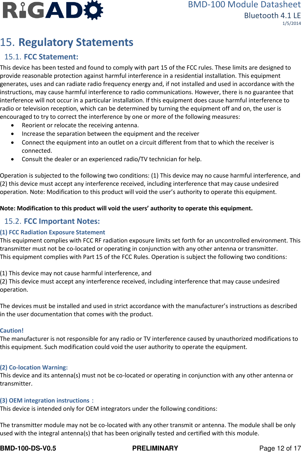 BMD-100 Module Datasheet Bluetooth 4.1 LE 1/5/2014 BMD-100-DS-V0.5  PRELIMINARY  Page 12 of 17  15. Regulatory Statements 15.1. FCC Statement: This device has been tested and found to comply with part 15 of the FCC rules. These limits are designed to provide reasonable protection against harmful interference in a residential installation. This equipment generates, uses and can radiate radio frequency energy and, if not installed and used in accordance with the instructions, may cause harmful interference to radio communications. However, there is no guarantee that interference will not occur in a particular installation. If this equipment does cause harmful interference to radio or television reception, which can be determined by turning the equipment off and on, the user is encouraged to try to correct the interference by one or more of the following measures:  Reorient or relocate the receiving antenna.  Increase the separation between the equipment and the receiver  Connect the equipment into an outlet on a circuit different from that to which the receiver is connected.  Consult the dealer or an experienced radio/TV technician for help.  Operation is subjected to the following two conditions: (1) This device may no cause harmful interference, and (2) this device must accept any interference received, including interference that may cause undesired operation. Note: Modification to this product will void the user’s authority to operate this equipment.  Note: Modification to this product will void the users’ authority to operate this equipment. 15.2. FCC Important Notes: (1) FCC Radiation Exposure Statement This equipment complies with FCC RF radiation exposure limits set forth for an uncontrolled environment. This transmitter must not be co-located or operating in conjunction with any other antenna or transmitter. This equipment complies with Part 15 of the FCC Rules. Operation is subject the following two conditions:  (1) This device may not cause harmful interference, and (2) This device must accept any interference received, including interference that may cause undesired operation.   The devices must be installed and used in strict accordance with the manufacturer’s instructions as described in the user documentation that comes with the product.  Caution! The manufacturer is not responsible for any radio or TV interference caused by unauthorized modifications to this equipment. Such modification could void the user authority to operate the equipment.  (2) Co-location Warning: This device and its antenna(s) must not be co-located or operating in conjunction with any other antenna or transmitter.  (3) OEM integration instructions： This device is intended only for OEM integrators under the following conditions:  The transmitter module may not be co-located with any other transmit or antenna. The module shall be only used with the integral antenna(s) that has been originally tested and certified with this module. 