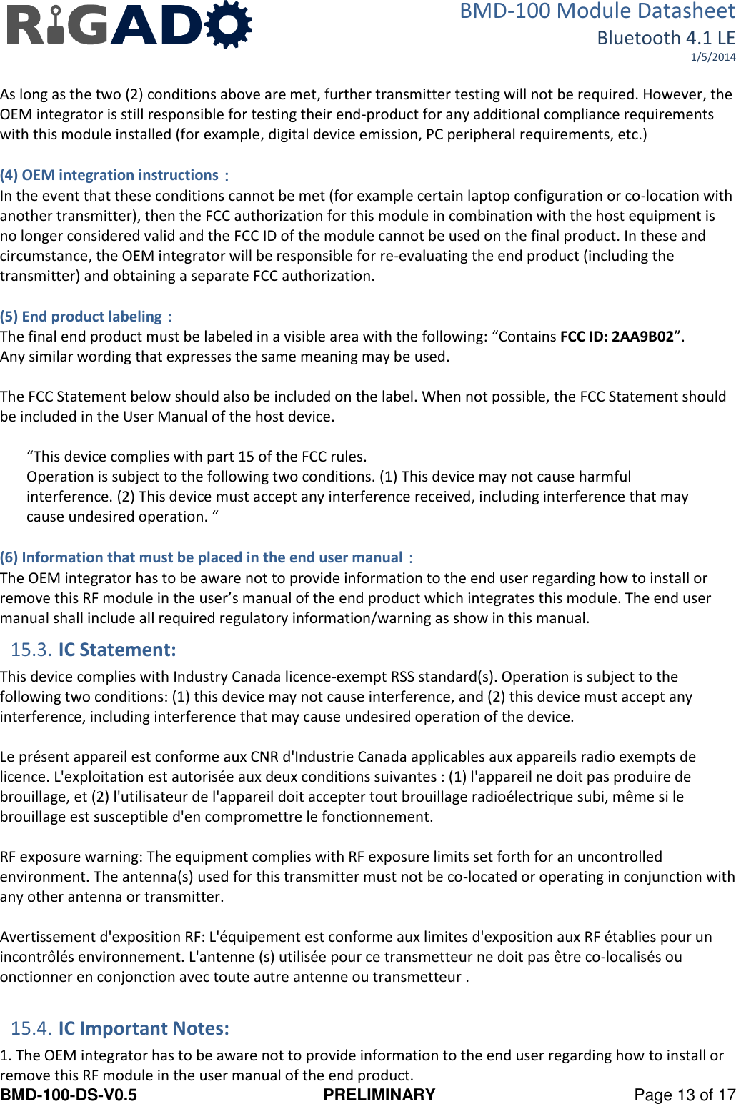 BMD-100 Module Datasheet Bluetooth 4.1 LE 1/5/2014 BMD-100-DS-V0.5  PRELIMINARY  Page 13 of 17  As long as the two (2) conditions above are met, further transmitter testing will not be required. However, the OEM integrator is still responsible for testing their end-product for any additional compliance requirements with this module installed (for example, digital device emission, PC peripheral requirements, etc.)  (4) OEM integration instructions： In the event that these conditions cannot be met (for example certain laptop configuration or co-location with another transmitter), then the FCC authorization for this module in combination with the host equipment is no longer considered valid and the FCC ID of the module cannot be used on the final product. In these and circumstance, the OEM integrator will be responsible for re-evaluating the end product (including the transmitter) and obtaining a separate FCC authorization.  (5) End product labeling： The final end product must be labeled in a visible area with the following: “Contains FCC ID: 2AA9B02”.  Any similar wording that expresses the same meaning may be used.   The FCC Statement below should also be included on the label. When not possible, the FCC Statement should be included in the User Manual of the host device.  “This device complies with part 15 of the FCC rules.  Operation is subject to the following two conditions. (1) This device may not cause harmful interference. (2) This device must accept any interference received, including interference that may cause undesired operation. “  (6) Information that must be placed in the end user manual： The OEM integrator has to be aware not to provide information to the end user regarding how to install or remove this RF module in the user’s manual of the end product which integrates this module. The end user manual shall include all required regulatory information/warning as show in this manual. 15.3. IC Statement: This device complies with Industry Canada licence-exempt RSS standard(s). Operation is subject to the following two conditions: (1) this device may not cause interference, and (2) this device must accept any interference, including interference that may cause undesired operation of the device.   Le présent appareil est conforme aux CNR d&apos;Industrie Canada applicables aux appareils radio exempts de licence. L&apos;exploitation est autorisée aux deux conditions suivantes : (1) l&apos;appareil ne doit pas produire de brouillage, et (2) l&apos;utilisateur de l&apos;appareil doit accepter tout brouillage radioélectrique subi, même si le brouillage est susceptible d&apos;en compromettre le fonctionnement.   RF exposure warning: The equipment complies with RF exposure limits set forth for an uncontrolled environment. The antenna(s) used for this transmitter must not be co-located or operating in conjunction with any other antenna or transmitter.   Avertissement d&apos;exposition RF: L&apos;équipement est conforme aux limites d&apos;exposition aux RF établies pour un incontrôlés environnement. L&apos;antenne (s) utilisée pour ce transmetteur ne doit pas être co-localisés ou onctionner en conjonction avec toute autre antenne ou transmetteur .  15.4. IC Important Notes: 1. The OEM integrator has to be aware not to provide information to the end user regarding how to install or remove this RF module in the user manual of the end product. 