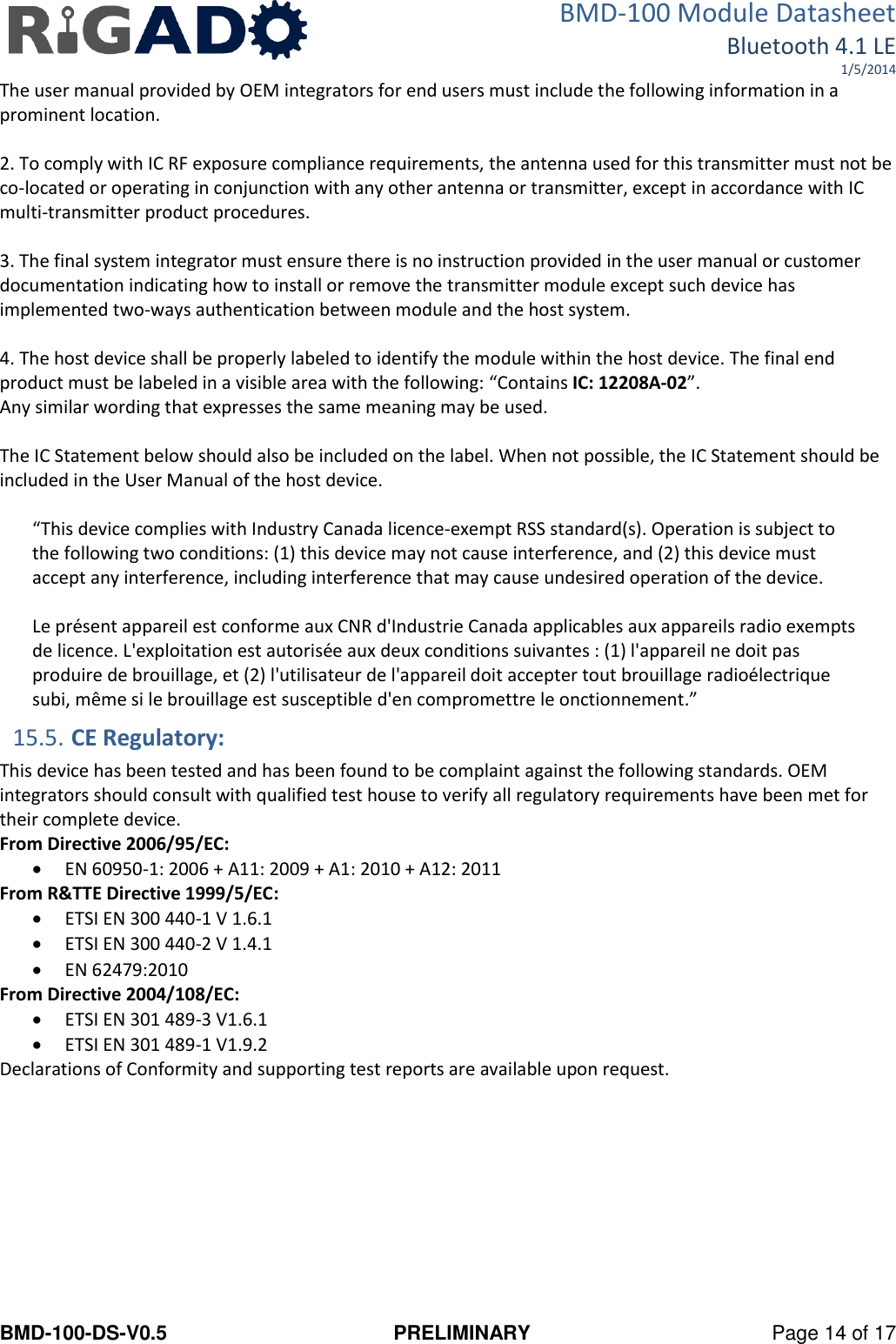 BMD-100 Module Datasheet Bluetooth 4.1 LE 1/5/2014 BMD-100-DS-V0.5  PRELIMINARY  Page 14 of 17 The user manual provided by OEM integrators for end users must include the following information in a prominent location.  2. To comply with IC RF exposure compliance requirements, the antenna used for this transmitter must not be co‐located or operating in conjunction with any other antenna or transmitter, except in accordance with IC multi‐transmitter product procedures.  3. The final system integrator must ensure there is no instruction provided in the user manual or customer documentation indicating how to install or remove the transmitter module except such device has implemented two‐ways authentication between module and the host system.  4. The host device shall be properly labeled to identify the module within the host device. The final end product must be labeled in a visible area with the following: “Contains IC: 12208A-02”.  Any similar wording that expresses the same meaning may be used.   The IC Statement below should also be included on the label. When not possible, the IC Statement should be included in the User Manual of the host device.  “This device complies with Industry Canada licence-exempt RSS standard(s). Operation is subject to the following two conditions: (1) this device may not cause interference, and (2) this device must accept any interference, including interference that may cause undesired operation of the device.   Le présent appareil est conforme aux CNR d&apos;Industrie Canada applicables aux appareils radio exempts de licence. L&apos;exploitation est autorisée aux deux conditions suivantes : (1) l&apos;appareil ne doit pas produire de brouillage, et (2) l&apos;utilisateur de l&apos;appareil doit accepter tout brouillage radioélectrique subi, même si le brouillage est susceptible d&apos;en compromettre le onctionnement.” 15.5. CE Regulatory: This device has been tested and has been found to be complaint against the following standards. OEM integrators should consult with qualified test house to verify all regulatory requirements have been met for their complete device. From Directive 2006/95/EC:  EN 60950-1: 2006 + A11: 2009 + A1: 2010 + A12: 2011 From R&amp;TTE Directive 1999/5/EC:  ETSI EN 300 440-1 V 1.6.1  ETSI EN 300 440-2 V 1.4.1   EN 62479:2010 From Directive 2004/108/EC:  ETSI EN 301 489-3 V1.6.1   ETSI EN 301 489-1 V1.9.2 Declarations of Conformity and supporting test reports are available upon request.    