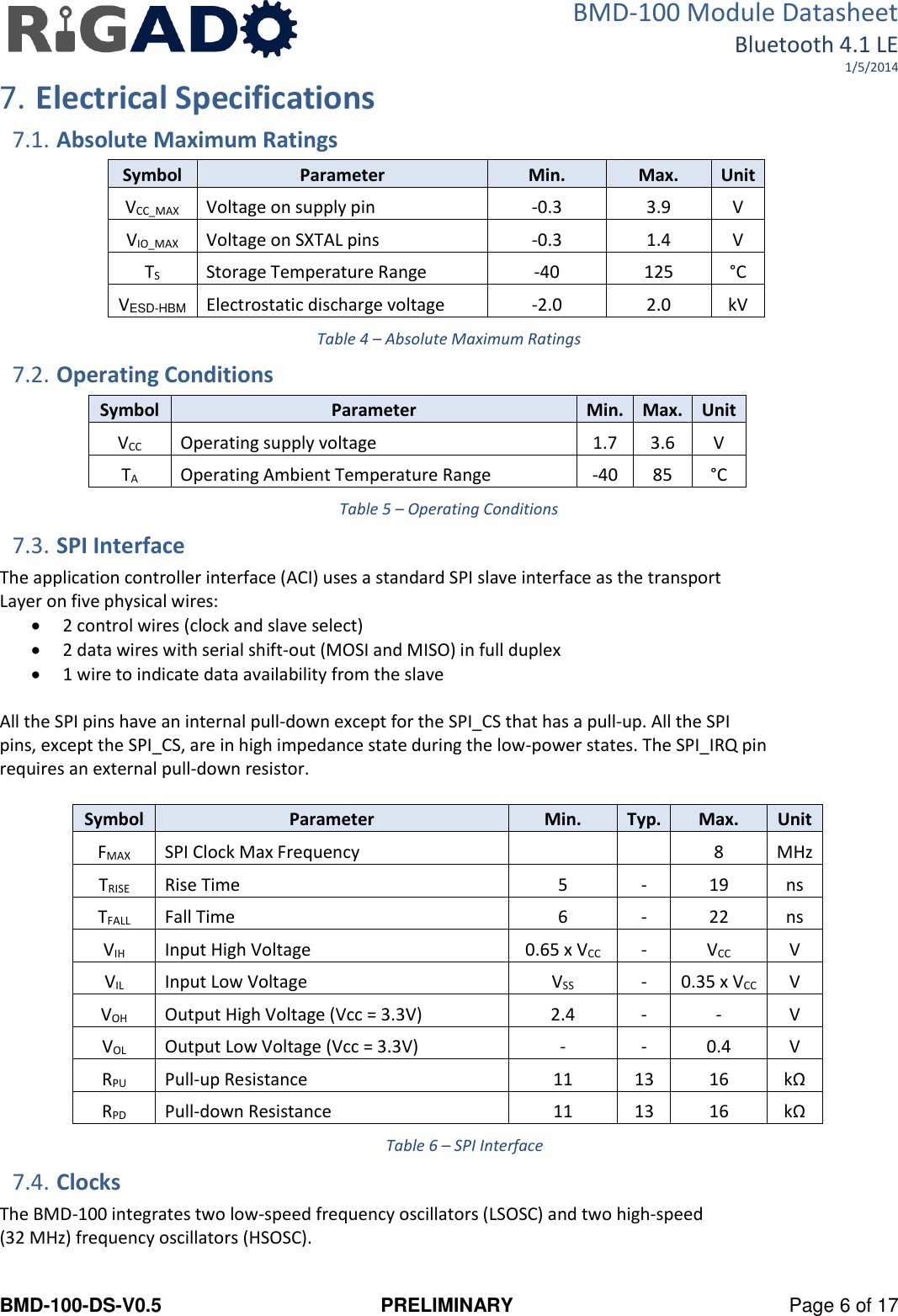 BMD-100 Module Datasheet Bluetooth 4.1 LE 1/5/2014 BMD-100-DS-V0.5  PRELIMINARY  Page 6 of 17 7. Electrical Specifications 7.1. Absolute Maximum Ratings Symbol Parameter Min. Max. Unit VCC_MAX Voltage on supply pin -0.3 3.9 V VIO_MAX Voltage on SXTAL pins -0.3 1.4 V TS Storage Temperature Range -40 125 °C VESD-HBM Electrostatic discharge voltage -2.0 2.0 kV Table 4 – Absolute Maximum Ratings 7.2. Operating Conditions Symbol Parameter Min. Max. Unit VCC Operating supply voltage 1.7 3.6 V TA Operating Ambient Temperature Range -40 85 °C Table 5 – Operating Conditions 7.3. SPI Interface The application controller interface (ACI) uses a standard SPI slave interface as the transport Layer on five physical wires:  2 control wires (clock and slave select)  2 data wires with serial shift-out (MOSI and MISO) in full duplex  1 wire to indicate data availability from the slave   All the SPI pins have an internal pull-down except for the SPI_CS that has a pull-up. All the SPI pins, except the SPI_CS, are in high impedance state during the low-power states. The SPI_IRQ pin requires an external pull-down resistor.  Symbol Parameter Min. Typ. Max. Unit FMAX SPI Clock Max Frequency   8 MHz TRISE Rise Time 5 - 19 ns TFALL Fall Time 6 - 22 ns VIH Input High Voltage 0.65 x VCC - VCC V VIL Input Low Voltage VSS - 0.35 x VCC V VOH Output High Voltage (Vcc = 3.3V) 2.4 - - V VOL Output Low Voltage (Vcc = 3.3V) - - 0.4 V RPU Pull-up Resistance 11 13 16 kΩ RPD Pull-down Resistance 11 13 16 kΩ Table 6 – SPI Interface 7.4. Clocks The BMD-100 integrates two low-speed frequency oscillators (LSOSC) and two high-speed  (32 MHz) frequency oscillators (HSOSC).  