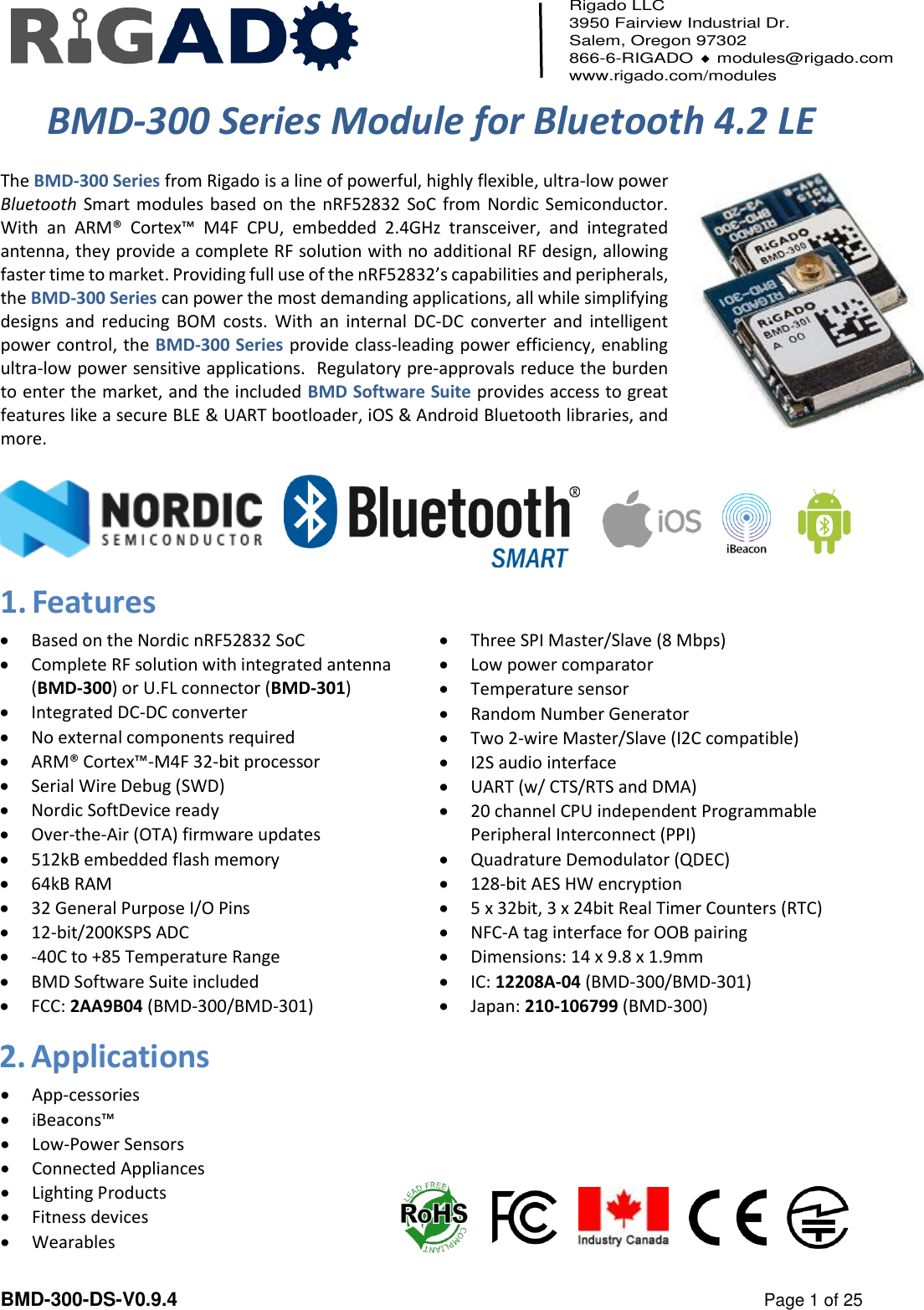   BMD-300-DS-V0.9.4    Page 1 of 25 Rigado LLC 3950 Fairview Industrial Dr. Salem, Oregon 97302 866-6-RIGADO  modules@rigado.com www.rigado.com/modules  BMD-300 Series Module for Bluetooth 4.2 LE  The BMD-300 Series from Rigado is a line of powerful, highly flexible, ultra-low power Bluetooth Smart modules based on the nRF52832 SoC from Nordic Semiconductor.  With  an ARM&reg;  Cortex&trade;  M4F  CPU,  embedded  2.4GHz  transceiver,  and  integrated antenna, they provide a complete RF solution with no additional RF design, allowing faster time to market. Providing full use of the nRF52832&rsquo;s capabilities and peripherals, the BMD-300 Series can power the most demanding applications, all while simplifying designs and  reducing  BOM costs.  With an  internal DC-DC converter and intelligent power control, the BMD-300 Series provide class-leading power efficiency, enabling ultra-low power sensitive applications.  Regulatory pre-approvals reduce the burden to enter the market, and the included BMD Software Suite provides access to great features like a secure BLE &amp; UART bootloader, iOS &amp; Android Bluetooth libraries, and more.      1. Features  Based on the Nordic nRF52832 SoC  Complete RF solution with integrated antenna (BMD-300) or U.FL connector (BMD-301)  Integrated DC-DC converter  No external components required  ARM&reg; Cortex&trade;-M4F 32-bit processor  Serial Wire Debug (SWD)  Nordic SoftDevice ready  Over-the-Air (OTA) firmware updates  512kB embedded flash memory  64kB RAM  32 General Purpose I/O Pins  12-bit/200KSPS ADC  -40C to +85 Temperature Range  BMD Software Suite included  FCC: 2AA9B04 (BMD-300/BMD-301)   Three SPI Master/Slave (8 Mbps)  Low power comparator  Temperature sensor  Random Number Generator  Two 2-wire Master/Slave (I2C compatible)  I2S audio interface  UART (w/ CTS/RTS and DMA)   20 channel CPU independent Programmable Peripheral Interconnect (PPI)  Quadrature Demodulator (QDEC)  128-bit AES HW encryption  5 x 32bit, 3 x 24bit Real Timer Counters (RTC)  NFC-A tag interface for OOB pairing  Dimensions: 14 x 9.8 x 1.9mm  IC: 12208A-04 (BMD-300/BMD-301)  Japan: 210-106799 (BMD-300)2. Applications  App-cessories   iBeacons&trade;   Low-Power Sensors   Connected Appliances  Lighting Products  Fitness devices  Wearables  