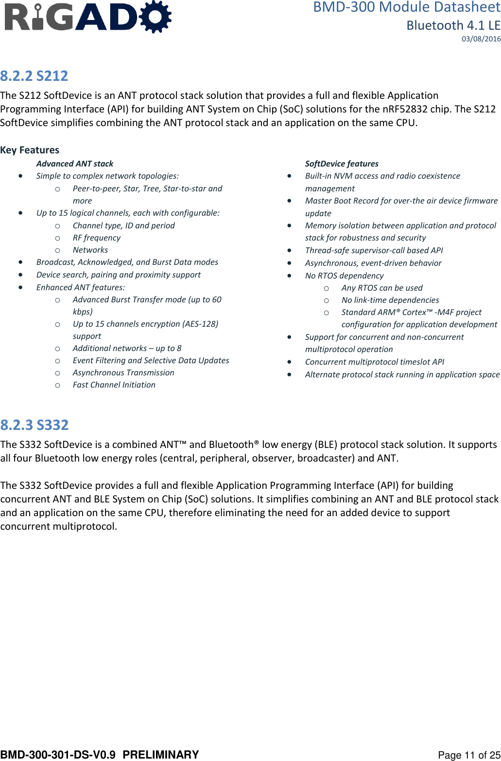 BMD-300 Module Datasheet Bluetooth 4.1 LE 03/08/2016  BMD-300-301-DS-V0.9  PRELIMINARY   Page 11 of 25 8.2.2 S212 The S212 SoftDevice is an ANT protocol stack solution that provides a full and flexible Application Programming Interface (API) for building ANT System on Chip (SoC) solutions for the nRF52832 chip. The S212 SoftDevice simplifies combining the ANT protocol stack and an application on the same CPU.  Key Features Advanced ANT stack  Simple to complex network topologies: o Peer-to-peer, Star, Tree, Star-to-star and more  Up to 15 logical channels, each with configurable: o Channel type, ID and period o RF frequency o Networks  Broadcast, Acknowledged, and Burst Data modes  Device search, pairing and proximity support  Enhanced ANT features: o Advanced Burst Transfer mode (up to 60 kbps) o Up to 15 channels encryption (AES-128) support o Additional networks &ndash; up to 8 o Event Filtering and Selective Data Updates o Asynchronous Transmission o Fast Channel Initiation SoftDevice features  Built-in NVM access and radio coexistence management  Master Boot Record for over-the air device firmware update  Memory isolation between application and protocol stack for robustness and security  Thread-safe supervisor-call based API  Asynchronous, event-driven behavior  No RTOS dependency o Any RTOS can be used o No link-time dependencies o Standard ARM&reg; Cortex&trade; -M4F project configuration for application development  Support for concurrent and non-concurrent multiprotocol operation  Concurrent multiprotocol timeslot API  Alternate protocol stack running in application space   8.2.3 S332 The S332 SoftDevice is a combined ANT&trade; and Bluetooth&reg; low energy (BLE) protocol stack solution. It supports all four Bluetooth low energy roles (central, peripheral, observer, broadcaster) and ANT.  The S332 SoftDevice provides a full and flexible Application Programming Interface (API) for building concurrent ANT and BLE System on Chip (SoC) solutions. It simplifies combining an ANT and BLE protocol stack and an application on the same CPU, therefore eliminating the need for an added device to support concurrent multiprotocol.   