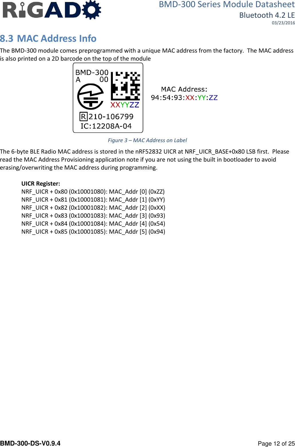 BMD-300 Series Module Datasheet Bluetooth 4.2 LE 03/23/2016  BMD-300-DS-V0.9.4      Page 12 of 25 8.3 MAC Address Info The BMD-300 module comes preprogrammed with a unique MAC address from the factory.  The MAC address is also printed on a 2D barcode on the top of the module  Figure 3 &ndash; MAC Address on Label The 6-byte BLE Radio MAC address is stored in the nRF52832 UICR at NRF_UICR_BASE+0x80 LSB first.  Please read the MAC Address Provisioning application note if you are not using the built in bootloader to avoid erasing/overwriting the MAC address during programming.  UICR Register: NRF_UICR + 0x80 (0x10001080): MAC_Addr [0] (0xZZ) NRF_UICR + 0x81 (0x10001081): MAC_Addr [1] (0xYY) NRF_UICR + 0x82 (0x10001082): MAC_Addr [2] (0xXX) NRF_UICR + 0x83 (0x10001083): MAC_Addr [3] (0x93) NRF_UICR + 0x84 (0x10001084): MAC_Addr [4] (0x54) NRF_UICR + 0x85 (0x10001085): MAC_Addr [5] (0x94)    